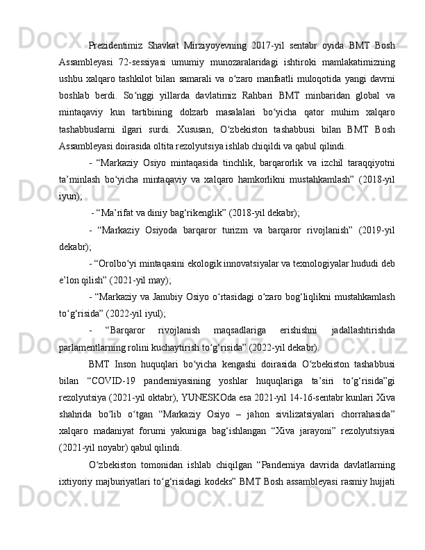 Prezidentimiz   Shavkat   Mirziyoyevning   2017-yil   sentabr   oyida   BMT   Bosh
Assambleyasi   72-sessiyasi   umumiy   munozaralaridagi   ishtiroki   mamlakatimizning
ushbu   xalqaro   tashkilot   bilan   samarali   va   o zaro   manfaatli   muloqotida   yangi   davrniʻ
boshlab   berdi.   So nggi   yillarda   davlatimiz   Rahbari   BMT   minbaridan   global   va	
ʻ
mintaqaviy   kun   tartibining   dolzarb   masalalari   bo yicha   qator   muhim   xalqaro	
ʻ
tashabbuslarni   ilgari   surdi.   Xususan,   O zbekiston   tashabbusi   bilan   BMT   Bosh	
ʻ
Assambleyasi doirasida oltita rezolyutsiya ishlab chiqildi va qabul qilindi.
-   “Markaziy   Osiyo   mintaqasida   tinchlik,   barqarorlik   va   izchil   taraqqiyotni
ta’minlash   bo yicha   mintaqaviy   va   xalqaro   hamkorlikni   mustahkamlash”   (2018-yil	
ʻ
iyun);
 - “Ma’rifat va diniy bag‘rikenglik” (2018-yil dekabr);
-   “Markaziy   Osiyoda   barqaror   turizm   va   barqaror   rivojlanish”   (2019-yil
dekabr);
- “Orolbo yi mintaqasini ekologik innovatsiyalar va texnologiyalar hududi deb	
ʻ
e’lon qilish” (2021-yil may);
- “Markaziy va Janubiy Osiyo o rtasidagi  o zaro bog‘liqlikni mustahkamlash	
ʻ ʻ
to g‘risida” (2022-yil iyul);	
ʻ
-   “Barqaror   rivojlanish   maqsadlariga   erishishni   jadallashtirishda
parlamentlarning rolini kuchaytirish to g‘risida” (2022-yil dekabr). 	
ʻ
BMT   Inson   huquqlari   bo yicha   kengashi   doirasida   O zbekiston   tashabbusi	
ʻ ʻ
bilan   “COVID-19   pandemiyasining   yoshlar   huquqlariga   ta’siri   to g‘risida”gi	
ʻ
rezolyutsiya (2021-yil oktabr), YUNЕSKOda esa 2021-yil 14-16-sentabr kunlari Xiva
shahrida   bo lib   o tgan   “Markaziy   Osiyo   –   jahon   sivilizatsiyalari   chorrahasida”	
ʻ ʻ
xalqaro   madaniyat   forumi   yakuniga   bag‘ishlangan   “Xiva   jarayoni”   rezolyutsiyasi
(2021-yil noyabr) qabul qilindi. 
O zbekiston   tomonidan   ishlab   chiqilgan   “Pandemiya   davrida   davlatlarning	
ʻ
ixtiyoriy majburiyatlari to g‘risidagi kodeks” BMT Bosh assambleyasi rasmiy hujjati	
ʻ 