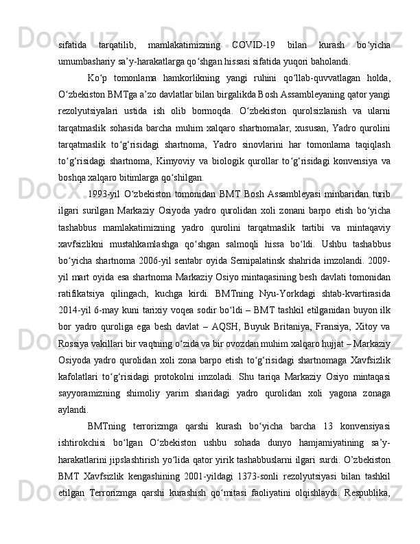sifatida   tarqatilib,   mamlakatimizning   COVID-19   bilan   kurash   bo yichaʻ
umumbashariy sa’y-harakatlarga qo shgan hissasi sifatida yuqori baholandi.	
ʻ
Ko p   tomonlama   hamkorlikning   yangi   ruhini   qo llab-quvvatlagan   holda,	
ʻ ʻ
O zbekiston BMTga a’zo davlatlar bilan birgalikda Bosh Assambleyaning qator yangi	
ʻ
rezolyutsiyalari   ustida   ish   olib   bormoqda.   O zbekiston   qurolsizlanish   va   ularni	
ʻ
tarqatmaslik   sohasida   barcha   muhim   xalqaro   shartnomalar,   xususan,   Yadro   qurolini
tarqatmaslik   to g‘risidagi   shartnoma,   Yadro   sinovlarini   har   tomonlama   taqiqlash	
ʻ
to g‘risidagi   shartnoma,   Kimyoviy   va   biologik   qurollar   to g‘risidagi   konvensiya   va	
ʻ ʻ
boshqa xalqaro bitimlarga qo shilgan.	
ʻ
1993-yil   O zbekiston   tomonidan   BMT   Bosh   Assambleyasi   minbaridan   turib	
ʻ
ilgari   surilgan   Markaziy   Osiyoda   yadro   qurolidan   xoli   zonani   barpo   etish   bo yicha	
ʻ
tashabbus   mamlakatimizning   yadro   qurolini   tarqatmaslik   tartibi   va   mintaqaviy
xavfsizlikni   mustahkamlashga   qo shgan   salmoqli   hissa   bo ldi.   Ushbu   tashabbus	
ʻ ʻ
bo yicha  shartnoma 2006-yil  sentabr  oyida Semipalatinsk shahrida imzolandi. 2009-	
ʻ
yil mart oyida esa shartnoma Markaziy Osiyo mintaqasining besh davlati tomonidan
ratifikatsiya   qilingach,   kuchga   kirdi.   BMTning   Nyu-Yorkdagi   shtab-kvartirasida
2014-yil  6-may kuni tarixiy voqea sodir  bo ldi  – BMT  tashkil  etilganidan buyon ilk	
ʻ
bor   yadro   quroliga   ega   besh   davlat   –   AQSH,   Buyuk   Britaniya,   Fransiya,   Xitoy   va
Rossiya vakillari bir vaqtning o zida va bir ovozdan muhim xalqaro hujjat – Markaziy	
ʻ
Osiyoda   yadro   qurolidan   xoli   zona   barpo   etish   to g‘risidagi   shartnomaga   Xavfsizlik	
ʻ
kafolatlari   to g‘risidagi   protokolni   imzoladi.   Shu   tariqa   Markaziy   Osiyo   mintaqasi	
ʻ
sayyoramizning   shimoliy   yarim   sharidagi   yadro   qurolidan   xoli   yagona   zonaga
aylandi.
BMTning   terrorizmga   qarshi   kurash   bo yicha   barcha   13   konvensiyasi	
ʻ
ishtirokchisi   bo lgan   O zbekiston   ushbu   sohada   dunyo   hamjamiyatining   sa’y-	
ʻ ʻ
harakatlarini jipslashtirish yo lida qator yirik tashabbuslarni ilgari surdi. О’zbekiston	
ʻ
BMT   Xavfsizlik   kengashining   2001-yildagi   1373-sonli   rezolyutsiyasi   bilan   tashkil
etilgan   Terrorizmga   qarshi   kurashish   qo mitasi   faoliyatini   olqishlaydi.   Respublika,	
ʻ 