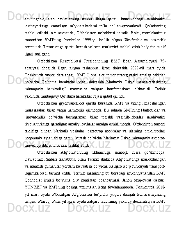 shuningdek,   a’zo   davlatlarning   ushbu   illatga   qarshi   kurashishdagi   salohiyatini
kuchaytirishga   qaratilgan   sa’y-harakatlarni   to la   qo llab-quvvatlaydi.   Qo mitaningʻ ʻ ʻ
tashkil   etilishi,   o z   navbatida,   O zbekiston   tashabbusi   hamdir.   Boisi,   mamlakatimiz	
ʻ ʻ
tomonidan   BMTning   Istanbulda   1999-yil   bo lib   o tgan   Xavfsizlik   va   hmkorlik	
ʻ ʻ
sammitida Terrorizmga qarshi  kurash xalqaro markazini  tashkil  etish  bo yicha  taklif	
ʻ
ilgari surilgandi.
O zbekiston   Respublikasi   Prezidentining   BMT   Bosh   Assambleyasi   75-	
ʻ
sessiyasi   chog‘ida   ilgari   surgan   tashabbusi   ijrosi   doirasida   2022-yil   mart   oyida
Toshkentda yuqori darajadagi “BMT Global aksilterror strategiyasini amalga oshirish
bo yicha   Qo shma   harakatlar   rejasi   doirasida   Markaziy   Osiyo   mamlakatlarining	
ʻ ʻ
mintaqaviy   hamkorligi”   mavzusida   xalqaro   konferensiyasi   o tkazildi.   Tadbir	
ʻ
yakunida mintaqaviy Qo shma harakatlar rejasi qabul qilindi.	
ʻ
O zbekiston   giyohvandlikka   qarshi   kurashda   BMT   va   uning   ixtisoslashgan	
ʻ
muassasalari   bilan   yaqin   hamkorlik   qilmoqda.   Bu   sohada   BMTning   Narkotiklar   va
jinoyatchilik   bo yicha   boshqarmasi   bilan   tegishli   vazirlik-idoralar   salohiyatini	
ʻ
rivojlantirishga qaratilgan amaliy loyihalar amalga oshirilmoqda. O zbekiston tomoni	
ʻ
taklifiga   binoan   Narkotik   vositalar,   psixotrop   moddalar   va   ularning   prekursorlari
noqonuniy   aylanishiga   qarshi   kurash   bo yicha   Markaziy   Osiyo   mintaqaviy   axborot-	
ʻ
muvofiqlashtirish markazi tashkil etildi.
O zbekiston   Afg‘onistonning   tiklanishiga   salmoqli   hissa   qo shmoqda.	
ʻ ʻ
Davlatimiz   Rahbari   tashabbusi   bilan   Termiz   shahrida   Afg‘onistonga   markazlashgan
va manzilli gumanitar yordam ko rsatish bo yicha Xalqaro ko p funksiyali transport-	
ʻ ʻ ʻ
logistika   xabi   tashkil   etildi.   Termiz   shahrining   bu   boradagi   imkoniyatlaridan   BMT
Qochoqlar   ishlari   bo yicha   oliy   komissari   boshqarmasi,   Jahon   oziq-ovqat   dasturi,	
ʻ
YUNISЕF   va   BMTning   boshqa   tuzilmalari   keng   foydalanmoqda.   Toshkentda   2018-
yil   mart   oyida   o tkazilgan   Afg‘oniston   bo yicha   yuqori   darajali   konferensiyaning	
ʻ ʻ
natijasi o laroq, o sha yil aprel oyida xalqaro tadbirning yakuniy deklaratsiyasi BMT	
ʻ ʻ 