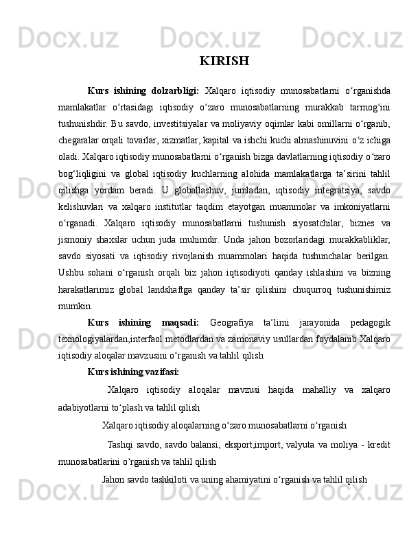 KIRISH
Kurs   ishining   dolzarbligi:   Xalqaro   iqtisodiy   munosabatlarni   o rganishdaʻ
mamlakatlar   o rtasidagi   iqtisodiy   o zaro   munosabatlarning   murakkab   tarmog ini	
ʻ ʻ ʻ
tushunishdir. Bu savdo, investitsiyalar va moliyaviy oqimlar kabi omillarni o rganib,	
ʻ
chegaralar orqali tovarlar, xizmatlar, kapital va ishchi kuchi almashinuvini o z ichiga
ʻ
oladi. Xalqaro iqtisodiy munosabatlarni o rganish bizga davlatlarning iqtisodiy o zaro	
ʻ ʻ
bog‘liqligini   va   global   iqtisodiy   kuchlarning   alohida   mamlakatlarga   ta’sirini   tahlil
qilishga   yordam   beradi.   U   globallashuv,   jumladan,   iqtisodiy   integratsiya,   savdo
kelishuvlari   va   xalqaro   institutlar   taqdim   etayotgan   muammolar   va   imkoniyatlarni
o rganadi.   Xalqaro   iqtisodiy   munosabatlarni   tushunish   siyosatchilar,   biznes   va	
ʻ
jismoniy   shaxslar   uchun   juda   muhimdir.   Unda   jahon   bozorlaridagi   murakkabliklar,
savdo   siyosati   va   iqtisodiy   rivojlanish   muammolari   haqida   tushunchalar   berilgan.
Ushbu   sohani   o rganish   orqali   biz   jahon   iqtisodiyoti   qanday   ishlashini   va   bizning	
ʻ
harakatlarimiz   global   landshaftga   qanday   ta’sir   qilishini   chuqurroq   tushunishimiz
mumkin.
Kurs   ishining   maqsadi:   Geografiya   ta’limi   jarayonida   pedagogik
texnologiyalardan,interfaol metodlardan va zamonaviy usullardan foydalanib Xalqaro
iqtisodiy aloqalar mavzusini o rganish va tahlil qilish	
ʻ
Kurs ishining vazifasi:
✔   Xalqaro   iqtisodiy   aloqalar   mavzusi   haqida   mahalliy   va   xalqaro
adabiyotlarni to plash va tahlil qilish 	
ʻ
✔  Xalqaro iqtisodiy aloqalarning o zaro munosabatlarni o rganish	
ʻ ʻ
  ✔   Tashqi   savdo,   savdo   balansi,   eksport,import,   valyuta   va   moliya   -   kredit
munosabatlarini o rganish va tahlil qilish 	
ʻ
✔  Jahon savdo tashkiloti va uning ahamiyatini o rganish va tahlil qilish	
ʻ 