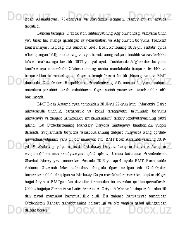 Bosh   Assambleyasi   72-sessiyasi   va   Xavfsizlik   kengashi   rasmiy   hujjati   sifatida
tarqatildi. 
Bundan tashqari, O zbekiston rahbariyatining Afg‘onistondagi vaziyatni tinchʻ
yo l   bilan   hal   etishga   qaratilgan   sa’y-harakatlari   va   Afg‘oniston   bo yicha   Toshkent	
ʻ ʻ
konferensiyasi   haqidagi   ma’lumotlar   BMT   Bosh   kotibining   2018-yil   sentabr   oyida
e’lon qilingan “Afg‘onistondagi vaziyat hamda uning xalqaro tinchlik va xavfsizlikka
ta’siri”   ma’ruzasiga   kiritildi.   2022-yil   iyul   oyida   Toshkentda   Afg‘oniston   bo yicha	
ʻ
konferensiya   o tkazilishi   O zbekistonning   ushbu   mamlakatda   barqaror   tinchlik   va	
ʻ ʻ
barqarorlikni   ta’minlashga   qo shgan   salmoqli   hissasi   bo ldi.   Hozirgi   vaqtda   BMT	
ʻ ʻ
doirasida   O zbekiston   Respublikasi   Prezidentining   Afg‘oniston   bo yicha   xalqaro	
ʻ ʻ
muzokara   guruhini   tuzish   tashabbusini   ilgari   surish   yuzasidan   tizimli   ishlar   olib
borilmoqda.
BMT Bosh Assambleyasi tomonidan 2018-yil 22-iyun kuni “Markaziy Osiyo
mintaqasida   tinchlik,   barqarorlik   va   izchil   taraqqiyotni   ta’minlash   bo yicha	
ʻ
mintaqaviy va xalqaro hamkorlikni mustahkamlash”  tarixiy rezolyutsiyasining qabul
qilindi.   Bu   O zbekistonning   Markaziy   Osiyoda   mintaqaviy   hamkorlikni   yuqori	
ʻ
darajada   rivojlantirish   bo yicha   tashabbuslarining   xalqaro   miqyosda   keng   qo llab-	
ʻ ʻ
quvvatlanayotganini yana bir bor namoyon etdi. BMT Bosh Assambleyasining 2019-
yil   19-dekabrdagi   yalpi   majlisida   “Markaziy   Osiyoda   barqaror   turizm   va   barqaror
rivojlanish”   maxsus   rezolyutsiyasi   qabul   qilindi.   Ushbu   tashabbus   Prezidentimiz
Shavkat   Mirziyoyev   tomonidan   Pekinda   2019-yil   aprel   oyida   BMT   Bosh   kotibi
Antonio   Guterrish   bilan   uchrashuv   chog‘ida   ilgari   surilgan   edi.   O zbekiston	
ʻ
tomonidan ishlab chiqilgan va Markaziy Osiyo mamlakatlari nomidan taqdim etilgan
hujjat   loyihasi   BMTga   a’zo   davlatlar   tomonidan   bir   ovozdan   qo llab-quvvatlandi.	
ʻ
Ushbu hujjatga Shimoliy va Lotin Amerikasi, Osiyo, Afrika va boshqa qit’alardan 50
dan   ziyod   mamlakat   hammualliflik   qildi.   Bu   xalqaro   hamjamiyat   tomonidan
O zbekiston   Rahbari   tashabbusining   dolzarbligi   va   o z   vaqtida   qabul   qilinganidan	
ʻ ʻ
dalolat beradi. 