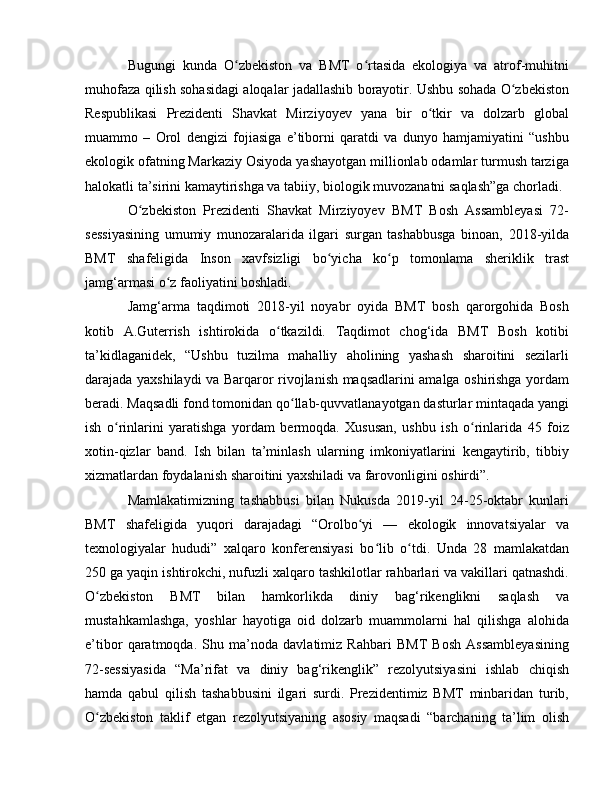 Bugungi   kunda   O zbekiston   va   BMT   o rtasida   ekologiya   va   atrof-muhitniʻ ʻ
muhofaza qilish sohasidagi aloqalar jadallashib borayotir. Ushbu sohada O zbekiston	
ʻ
Respublikasi   Prezidenti   Shavkat   Mirziyoyev   yana   bir   o tkir   va   dolzarb   global	
ʻ
muammo   –   Orol   dengizi   fojiasiga   e’tiborni   qaratdi   va   dunyo   hamjamiyatini   “ushbu
ekologik ofatning Markaziy Osiyoda yashayotgan millionlab odamlar turmush tarziga
halokatli ta’sirini kamaytirishga va tabiiy, biologik muvozanatni saqlash”ga chorladi.
O zbekiston   Prezidenti   Shavkat   Mirziyoyev   BMT   Bosh   Assambleyasi   72-	
ʻ
sessiyasining   umumiy   munozaralarida   ilgari   surgan   tashabbusga   binoan,   2018-yilda
BMT   shafeligida   Inson   xavfsizligi   bo yicha   ko p   tomonlama   sheriklik   trast	
ʻ ʻ
jamg‘armasi o z faoliyatini boshladi.	
ʻ
Jamg‘arma   taqdimoti   2018-yil   noyabr   oyida   BMT   bosh   qarorgohida   Bosh
kotib   A.Guterrish   ishtirokida   o tkazildi.   Taqdimot   chog‘ida   BMT   Bosh   kotibi	
ʻ
ta’kidlaganidek,   “Ushbu   tuzilma   mahalliy   aholining   yashash   sharoitini   sezilarli
darajada yaxshilaydi va Barqaror rivojlanish maqsadlarini amalga oshirishga yordam
beradi. Maqsadli fond tomonidan qo llab-quvvatlanayotgan dasturlar mintaqada yangi	
ʻ
ish   o rinlarini   yaratishga   yordam   bermoqda.   Xususan,   ushbu   ish   o rinlarida   45   foiz	
ʻ ʻ
xotin-qizlar   band.   Ish   bilan   ta’minlash   ularning   imkoniyatlarini   kengaytirib,   tibbiy
xizmatlardan foydalanish sharoitini yaxshiladi va farovonligini oshirdi”.
Mamlakatimizning   tashabbusi   bilan   Nukusda   2019-yil   24-25-oktabr   kunlari
BMT   shafeligida   yuqori   darajadagi   “Orolbo yi   —   ekologik   innovatsiyalar   va	
ʻ
texnologiyalar   hududi”   xalqaro   konferensiyasi   bo lib   o tdi.   Unda   28   mamlakatdan	
ʻ ʻ
250 ga yaqin ishtirokchi, nufuzli xalqaro tashkilotlar rahbarlari va vakillari qatnashdi.
O zbekiston   BMT   bilan   hamkorlikda   diniy   bag‘rikenglikni   saqlash   va	
ʻ
mustahkamlashga,   yoshlar   hayotiga   oid   dolzarb   muammolarni   hal   qilishga   alohida
e’tibor   qaratmoqda.   Shu   ma’noda   davlatimiz   Rahbari   BMT   Bosh   Assambleyasining
72-sessiyasida   “Ma’rifat   va   diniy   bag‘rikenglik”   rezolyutsiyasini   ishlab   chiqish
hamda   qabul   qilish   tashabbusini   ilgari   surdi.   Prezidentimiz   BMT   minbaridan   turib,
O zbekiston   taklif   etgan   rezolyutsiyaning   asosiy   maqsadi   “barchaning   ta’lim   olish
ʻ 