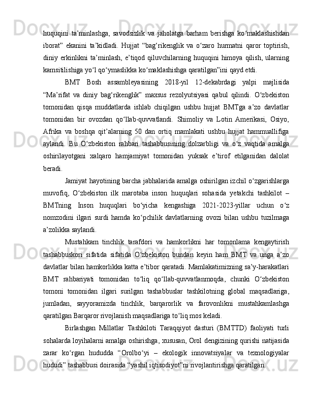 huquqini   ta’minlashga,   savodsizlik   va   jaholatga   barham   berishga   ko maklashishdanʻ
iborat”   ekanini   ta’kidladi.   Hujjat   “bag‘rikenglik   va   o zaro   hurmatni   qaror   toptirish,	
ʻ
diniy  erkinlikni  ta’minlash,  e’tiqod  qiluvchilarning  huquqini  himoya  qilish,  ularning
kamsitilishiga yo l qo ymaslikka ko maklashishga qaratilgan”ini qayd etdi.	
ʻ ʻ ʻ
BMT   Bosh   assambleyasining   2018-yil   12-dekabrdagi   yalpi   majlisida
“Ma’rifat   va   diniy   bag‘rikenglik”   maxsus   rezolyutsiyasi   qabul   qilindi.   O zbekiston	
ʻ
tomonidan   qisqa   muddatlarda   ishlab   chiqilgan   ushbu   hujjat   BMTga   a’zo   davlatlar
tomonidan   bir   ovozdan   qo llab-quvvatlandi.   Shimoliy   va   Lotin   Amerikasi,   Osiyo,	
ʻ
Afrika   va   boshqa   qit’alarning   50   dan   ortiq   mamlakati   ushbu   hujjat   hammuallifiga
aylandi.   Bu   O zbekiston   rahbari   tashabbusining   dolzarbligi   va   o z   vaqtida   amalga	
ʻ ʻ
oshirilayotgani   xalqaro   hamjamiyat   tomonidan   yuksak   e’tirof   etilganidan   dalolat
beradi.
Jamiyat hayotining barcha jabhalarida amalga oshirilgan izchil o zgarishlarga	
ʻ
muvofiq,   O zbekiston   ilk   marotaba   inson   huquqlari   sohasida   yetakchi   tashkilot   –	
ʻ
BMTning   Inson   huquqlari   bo yicha   kengashiga   2021-2023-yillar   uchun   o z	
ʻ ʻ
nomzodini   ilgari   surdi   hamda   ko pchilik   davlatlarning   ovozi   bilan   ushbu   tuzilmaga
ʻ
a’zolikka saylandi.
Mustahkam   tinchlik   tarafdori   va   hamkorlikni   har   tomonlama   kengaytirish
tashabbuskori   sifatida   sifatida   O zbekiston   bundan   keyin   ham   BMT   va   unga   a’zo
ʻ
davlatlar bilan hamkorlikka katta e’tibor qaratadi. Mamlakatimizning sa’y-harakatlari
BMT   rahbariyati   tomonidan   to liq   qo llab-quvvatlanmoqda,   chunki   O zbekiston
ʻ ʻ ʻ
tomoni   tomonidan   ilgari   surilgan   tashabbuslar   tashkilotning   global   maqsadlariga,
jumladan,   sayyoramizda   tinchlik,   barqarorlik   va   farovonlikni   mustahkamlashga
qaratilgan Barqaror rivojlanish maqsadlariga to liq mos keladi.	
ʻ
Birlashgan   Millatlar   Tashkiloti   Taraqqiyot   dasturi   (BMTTD)   faoliyati   turli
sohalarda loyihalarni amalga oshirishga, xususan, Orol dengizining qurishi natijasida
zarar   ko rgan   hududda   “Orolbo yi   –   ekologik   innovatsiyalar   va   texnologiyalar	
ʻ ʻ
hududi” tashabbusi doirasida “yashil iqtisodiyot”ni rivojlantirishga qaratilgan. 