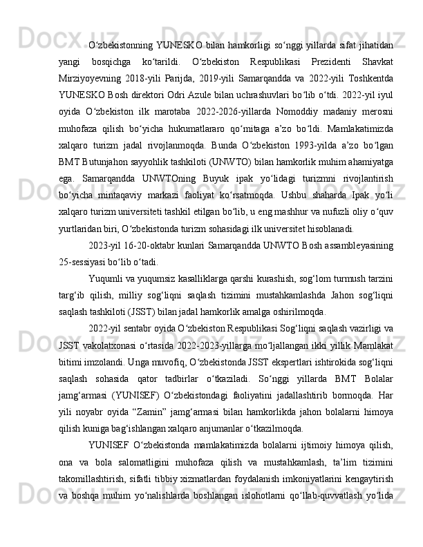 O zbekistonning  YUNЕSKO bilan hamkorligi  so nggi  yillarda sifat  jihatidanʻ ʻ
yangi   bosqichga   ko tarildi.   O zbekiston   Respublikasi   Prezidenti   Shavkat	
ʻ ʻ
Mirziyoyevning   2018-yili   Parijda,   2019-yili   Samarqandda   va   2022-yili   Toshkentda
YUNЕSKO Bosh direktori Odri Azule bilan uchrashuvlari bo lib o tdi. 2022-yil iyul	
ʻ ʻ
oyida   O zbekiston   ilk   marotaba   2022-2026-yillarda   Nomoddiy   madaniy   merosni	
ʻ
muhofaza   qilish   bo yicha   hukumatlararo   qo mitaga   a’zo   bo ldi.   Mamlakatimizda	
ʻ ʻ ʻ
xalqaro   turizm   jadal   rivojlanmoqda.   Bunda   O zbekiston   1993-yilda   a’zo   bo lgan	
ʻ ʻ
BMT Butunjahon sayyohlik tashkiloti (UNWTO) bilan hamkorlik muhim ahamiyatga
ega.   Samarqandda   UNWTOning   Buyuk   ipak   yo lidagi   turizmni   rivojlantirish	
ʻ
bo yicha   mintaqaviy   markazi   faoliyat   ko rsatmoqda.   Ushbu   shaharda   Ipak   yo li	
ʻ ʻ ʻ
xalqaro turizm universiteti tashkil etilgan bo lib, u eng mashhur va nufuzli oliy o quv	
ʻ ʻ
yurtlaridan biri, O zbekistonda turizm sohasidagi ilk universitet hisoblanadi. 	
ʻ
2023-yil 16-20-oktabr kunlari Samarqandda UNWTO Bosh assambleyasining
25-sessiyasi bo lib o tadi.	
ʻ ʻ
Yuqumli va yuqumsiz kasalliklarga qarshi kurashish, sog‘lom turmush tarzini
targ‘ib   qilish,   milliy   sog‘liqni   saqlash   tizimini   mustahkamlashda   Jahon   sog‘liqni
saqlash tashkiloti (JSST) bilan jadal hamkorlik amalga oshirilmoqda.
2022-yil sentabr oyida O zbekiston Respublikasi Sog‘liqni saqlash vazirligi va	
ʻ
JSST  vakolatxonasi  o rtasida  2022-2023-yillarga mo ljallangan ikki yillik Mamlakat	
ʻ ʻ
bitimi imzolandi. Unga muvofiq, O zbekistonda JSST ekspertlari ishtirokida sog‘liqni	
ʻ
saqlash   sohasida   qator   tadbirlar   o tkaziladi.   So nggi   yillarda   BMT   Bolalar	
ʻ ʻ
jamg‘armasi   (YUNISЕF)   O zbekistondagi   faoliyatini   jadallashtirib   bormoqda.   Har	
ʻ
yili   noyabr   oyida   “Zamin”   jamg‘armasi   bilan   hamkorlikda   jahon   bolalarni   himoya
qilish kuniga bag‘ishlangan xalqaro anjumanlar o tkazilmoqda.	
ʻ
YUNISЕF   O zbekistonda   mamlakatimizda   bolalarni   ijtimoiy   himoya   qilish,	
ʻ
ona   va   bola   salomatligini   muhofaza   qilish   va   mustahkamlash,   ta’lim   tizimini
takomillashtirish, sifatli tibbiy xizmatlardan foydalanish imkoniyatlarini kengaytirish
va   boshqa   muhim   yo nalishlarda   boshlangan   islohotlarni   qo llab-quvvatlash   yo lida
ʻ ʻ ʻ 