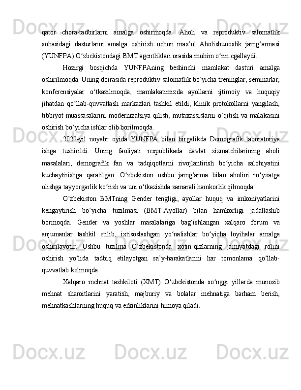 qator   chora-tadbirlarni   amalga   oshirmoqda.   Aholi   va   reproduktiv   salomatlik
sohasidagi   dasturlarni   amalga   oshirish   uchun   mas’ul   Aholishunoslik   jamg‘armasi
(YUNFPA) O zbekistondagi BMT agentliklari orasida muhim o rin egallaydi.ʻ ʻ
Hozirgi   bosqichda   YUNFPAning   beshinchi   mamlakat   dasturi   amalga
oshirilmoqda. Uning doirasida reproduktiv salomatlik bo yicha treninglar, seminarlar,	
ʻ
konferensiyalar   o tkazilmoqda,   mamlakatimizda   ayollarni   ijtimoiy   va   huquqiy	
ʻ
jihatdan   qo llab-quvvatlash   markazlari   tashkil   etildi,   klinik   protokollarni   yangilash,	
ʻ
tibbiyot  muassasalarini  modernizatsiya  qilish,  mutaxassislarni  o qitish  va malakasini	
ʻ
oshirish bo yicha ishlar olib borilmoqda.	
ʻ
2022-yil   noyabr   oyida   YUNFPA   bilan   birgalikda   Demografik   laboratoriya
ishga   tushirildi.   Uning   faoliyati   respublikada   davlat   xizmatchilarining   aholi
masalalari,   demografik   fan   va   tadqiqotlarni   rivojlantirish   bo yicha   salohiyatini	
ʻ
kuchaytirishga   qaratilgan.   O zbekiston   ushbu   jamg‘arma   bilan   aholini   ro yxatga	
ʻ ʻ
olishga tayyorgarlik ko rish va uni o tkazishda samarali hamkorlik qilmoqda.	
ʻ ʻ
O zbekiston   BMTning   Gender   tengligi,   ayollar   huquq   va   imkoniyatlarini	
ʻ
kengaytirish   bo yicha   tuzilmasi   (BMT-Ayollar)   bilan   hamkorligi   jadallashib	
ʻ
bormoqda.   Gender   va   yoshlar   masalalariga   bag‘ishlangan   xalqaro   forum   va
anjumanlar   tashkil   etilib,   ixtisoslashgan   yo nalishlar   bo yicha   loyihalar   amalga	
ʻ ʻ
oshirilayotir.   Ushbu   tuzilma   O zbekistonda   xotin-qizlarning   jamiyatdagi   rolini	
ʻ
oshirish   yo lida   tadbiq   etilayotgan   sa’y-harakatlarini   har   tomonlama   qo llab-	
ʻ ʻ
quvvatlab kelmoqda.
Xalqaro   mehnat   tashkiloti   (XMT)   O zbekistonda   so nggi   yillarda   munosib	
ʻ ʻ
mehnat   sharoitlarini   yaratish,   majburiy   va   bolalar   mehnatiga   barham   berish,
mehnatkashlarning huquq va erkinliklarini himoya qiladi. 