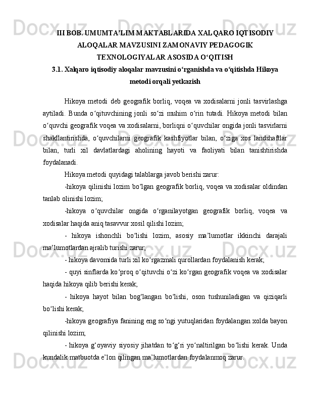 III BOB. UMUMTA LIM MAKTABLARIDA XALQARO IQTISODIYʼ
ALOQALAR MAVZUSINI ZAMONAVIY PEDAGOGIK
TEXNOLOGIYALAR ASOSIDA O QITISH	
ʻ
3.1. Xalqaro iqtisodiy aloqalar mavzusini o rganishda va o qitishda Hikoya	
ʻ ʻ
metodi orqali yetkazish
Hikoya   metodi   deb   geografik   borliq,   voqea   va   xodisalarni   jonli   tasvirlashga
aytiladi.   Bunda   o qituvchining   jonli   so zi   muhim   o rin   tutadi.   Hikoya   metodi   bilan	
ʻ ʻ ʻ
o quvchi geografik voqea va xodisalarni, borliqni o quvchilar ongida jonli tasvirlarni	
ʻ ʻ
shakllantirishda,   o quvchilarni   geografik   kashfiyotlar   bilan,   o ziga   xos   landshaftlar	
ʻ ʻ
bilan,   turli   xil   davlatlardagi   aholining   hayoti   va   faoliyati   bilan   tanishtirishda
foydalanadi.
Hikoya metodi quyidagi talablarga javob berishi zarur:
-hikoya qilinishi lozim bo lgan geografik borliq, voqea va xodisalar oldindan	
ʻ
tanlab olinishi lozim;
-hikoya   o quvchilar   ongida   o rganilayotgan   geografik   borliq,   voqea   va	
ʻ ʻ
xodisalar haqida aniq tasavvur xosil qilishi lozim;
-   hikoya   ishonchli   bo lishi   lozim,   asosiy   ma’lumotlar   ikkinchi   darajali	
ʻ
ma’lumotlardan ajralib turishi zarur;
- hikoya davomida turli xil ko rgazmali qurollardan foydalanish kerak;	
ʻ
- quyi sinflarda ko proq o qituvchi o zi ko rgan geografik voqea va xodisalar	
ʻ ʻ ʻ ʻ
haqida hikoya qilib berishi kerak;
-   hikoya   hayot   bilan   bog‘langan   bo lishi,   oson   tushuniladigan   va   qiziqarli	
ʻ
bo lishi kerak;	
ʻ
-hikoya geografiya fanining eng so ngi yutuqlaridan foydalangan xolda bayon	
ʻ
qilinishi lozim;
-  hikoya g‘oyaviy  siyosiy  jihatdan  to g‘ri   yo naltirilgan bo lishi   kerak.  Unda	
ʻ ʻ ʻ
kundalik matbuotda e’lon qilingan ma’lumotlardan foydalanmoq zarur. 