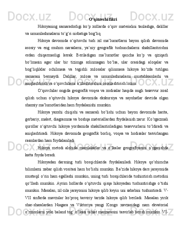 O qituvchi fikriʻ
Hikoyaning   samaradorligi   ko p   xollarda   o quv   materialini   tanlashga,   dalillar	
ʻ ʻ
va umumlashmalarni to g‘ri nisbatiga bog‘liq.	
ʻ
Hikoya   davomida   o qituvchi   turli   xil   ma’lumotlarni   bayon   qilish   davomida	
ʻ
asosiy   va   eng   muhim   narsalarni,   ya’niy   geografik   tushunchalarni   shakillantirishni
esdan   chiqarmasligi   kerak.   Beriladigan   ma’lumotlar   qancha   ko p   va   qiziqarli	
ʻ
bo lmasin   agar   ular   bir   tizimga   solinmagan   bo lsa,   ular   orasidagi   aloqalar   va	
ʻ ʻ
bog‘liqliklar   ochilmasa   va   tegishli   xulosalar   qilinmasa   hikoya   ko zda   tutilgan	
ʻ
samarani   bermaydi.   Dalillar,   xulosa   va   umumlashmalarni   mustahkamlashi   va
aniqlashtirish va o quvchilarni o zlashtirishini osonlashtirish lozim.	
ʻ ʻ
O quvchilar  ongida geografik voqea va xodisalar haqida ongli  tasavvur xosil	
ʻ
qilish   uchun   o qituvchi   hikoya   davomida   ekskursiya   va   sayohatlar   davrida   olgan	
ʻ
shaxsiy ma’lumotlaridan ham foydalanishi mumkin.
Hikoya   yaxshi   chiqishi   va   samarali   bo lishi   uchun   bayon   davomida   harita,	
ʻ
gerbariy, maket, diagramma va boshqa materiallardan foydalanish zarur. Ko rgazmali	
ʻ
qurollar   o qituvchi   hikoya   yordamida   shakillantiriladigan   tasavvurlarni   to ldiradi   va	
ʻ ʻ
aniqlashtiradi.   Hikoya   davomida   geografik   borliq,   voqea   va   hodisalar   tasvirlangan
rasmlardan ham foydalaniladi.
Hikoya   metodi   alohida   mamlakatlar   va   o lkalar   geografiyasini   o rganishda	
ʻ ʻ
katta foyda beradi.
Hikoyadan   darsning   turli   bosqichlarida   foydalaniladi.   Hikoya   qo shimcha	
ʻ
bilimlarni xabar qilish vositasi ham bo lishi mumkin. Ba’zida hikoya dars jarayonida	
ʻ
mustaqil o rin ham egallashi  mumkin, uning turli bosqichlarida tushintirish metodini	
ʻ
qo llash   mumkin.   Ayrim   hollarda   o qituvchi   qisqa   hikoyadan   tushuntirishga   o tishi	
ʻ ʻ ʻ
mumkin. Masalan, zil-zila jarayonini hikoya qilib keyin uni sababini tushuntiradi. V-
VII   sinfarda   mavzular   ko proq   tasviriy   tarzda   hikoya   qilib   beriladi.   Masalan   yirik	
ʻ
shar-sharalardan   Niagara   va   Viktoriya   yangi   Kongo   xavzasidagi   nam   ekvatorial
o rmonlarni yoki baland tog‘ o lkasi tabiat manzarasini tasvirlab berish mumkin. VI-	
ʻ ʻ 
