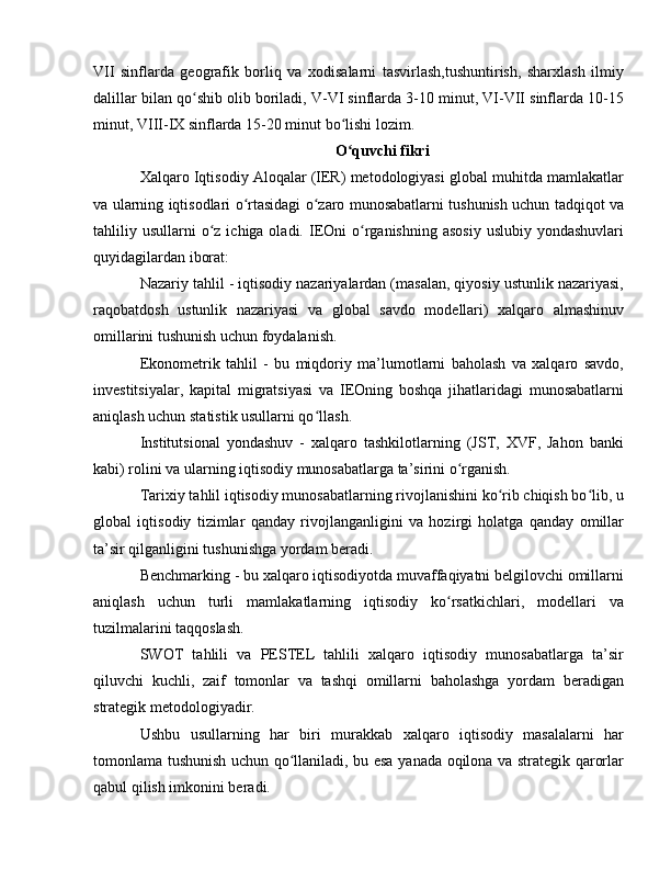 VII   sinflarda   geografik   borliq   va   xodisalarni   tasvirlash,tushuntirish,   sharxlash   ilmiy
dalillar bilan qo shib olib boriladi, V-VI sinflarda 3-10 minut, VI-VII sinflarda 10-15ʻ
minut, VIII-IX sinflarda 15-20 minut bo lishi lozim.	
ʻ
O quvchi fikri
ʻ
Xalqaro Iqtisodiy Aloqalar (IER) metodologiyasi global muhitda mamlakatlar
va ularning iqtisodlari o rtasidagi o zaro munosabatlarni tushunish uchun tadqiqot va	
ʻ ʻ
tahliliy usullarni   o z  ichiga oladi.  IEOni   o rganishning  asosiy  uslubiy  yondashuvlari	
ʻ ʻ
quyidagilardan iborat:
Nazariy tahlil - iqtisodiy nazariyalardan (masalan, qiyosiy ustunlik nazariyasi,
raqobatdosh   ustunlik   nazariyasi   va   global   savdo   modellari)   xalqaro   almashinuv
omillarini tushunish uchun foydalanish.
Ekonometrik   tahlil   -   bu   miqdoriy   ma’lumotlarni   baholash   va   xalqaro   savdo,
investitsiyalar,   kapital   migratsiyasi   va   IEOning   boshqa   jihatlaridagi   munosabatlarni
aniqlash uchun statistik usullarni qo llash.	
ʻ
Institutsional   yondashuv   -   xalqaro   tashkilotlarning   (JST,   XVF,   Jahon   banki
kabi) rolini va ularning iqtisodiy munosabatlarga ta’sirini o rganish.	
ʻ
Tarixiy tahlil iqtisodiy munosabatlarning rivojlanishini ko rib chiqish bo lib, u	
ʻ ʻ
global   iqtisodiy   tizimlar   qanday   rivojlanganligini   va   hozirgi   holatga   qanday   omillar
ta’sir qilganligini tushunishga yordam beradi.
Benchmarking - bu xalqaro iqtisodiyotda muvaffaqiyatni belgilovchi omillarni
aniqlash   uchun   turli   mamlakatlarning   iqtisodiy   ko rsatkichlari,   modellari   va	
ʻ
tuzilmalarini taqqoslash.
SWOT   tahlili   va   PESTEL   tahlili   xalqaro   iqtisodiy   munosabatlarga   ta’sir
qiluvchi   kuchli,   zaif   tomonlar   va   tashqi   omillarni   baholashga   yordam   beradigan
strategik metodologiyadir.
Ushbu   usullarning   har   biri   murakkab   xalqaro   iqtisodiy   masalalarni   har
tomonlama tushunish uchun qo llaniladi, bu esa yanada oqilona va strategik qarorlar	
ʻ
qabul qilish imkonini beradi. 