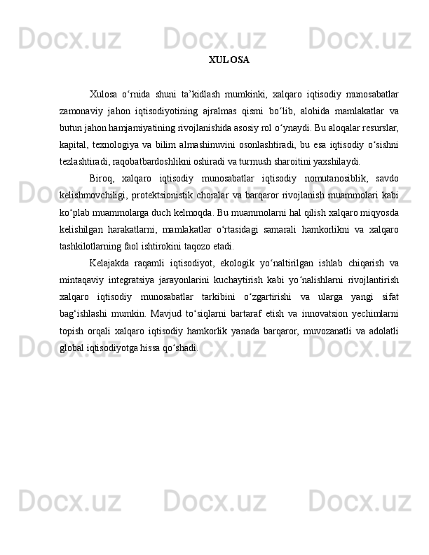 XULOSA
Xulosa   o rnida   shuni   ta’kidlash   mumkinki,   xalqaro   iqtisodiy   munosabatlarʻ
zamonaviy   jahon   iqtisodiyotining   ajralmas   qismi   bo lib,   alohida   mamlakatlar   va	
ʻ
butun jahon hamjamiyatining rivojlanishida asosiy rol o ynaydi. Bu aloqalar resurslar,
ʻ
kapital,   texnologiya   va   bilim   almashinuvini   osonlashtiradi,   bu   esa   iqtisodiy   o sishni	
ʻ
tezlashtiradi, raqobatbardoshlikni oshiradi va turmush sharoitini yaxshilaydi.
Biroq,   xalqaro   iqtisodiy   munosabatlar   iqtisodiy   nomutanosiblik,   savdo
kelishmovchiligi,   protektsionistik   choralar   va   barqaror   rivojlanish   muammolari   kabi
ko plab muammolarga duch kelmoqda. Bu muammolarni hal qilish xalqaro miqyosda	
ʻ
kelishilgan   harakatlarni,   mamlakatlar   o rtasidagi   samarali   hamkorlikni   va   xalqaro	
ʻ
tashkilotlarning faol ishtirokini taqozo etadi.
Kelajakda   raqamli   iqtisodiyot,   ekologik   yo naltirilgan   ishlab   chiqarish   va	
ʻ
mintaqaviy   integratsiya   jarayonlarini   kuchaytirish   kabi   yo nalishlarni   rivojlantirish	
ʻ
xalqaro   iqtisodiy   munosabatlar   tarkibini   o zgartirishi   va   ularga   yangi   sifat	
ʻ
bag‘ishlashi   mumkin.   Mavjud   to siqlarni   bartaraf   etish   va   innovatsion   yechimlarni	
ʻ
topish   orqali   xalqaro   iqtisodiy   hamkorlik   yanada   barqaror,   muvozanatli   va   adolatli
global iqtisodiyotga hissa qo shadi.	
ʻ 