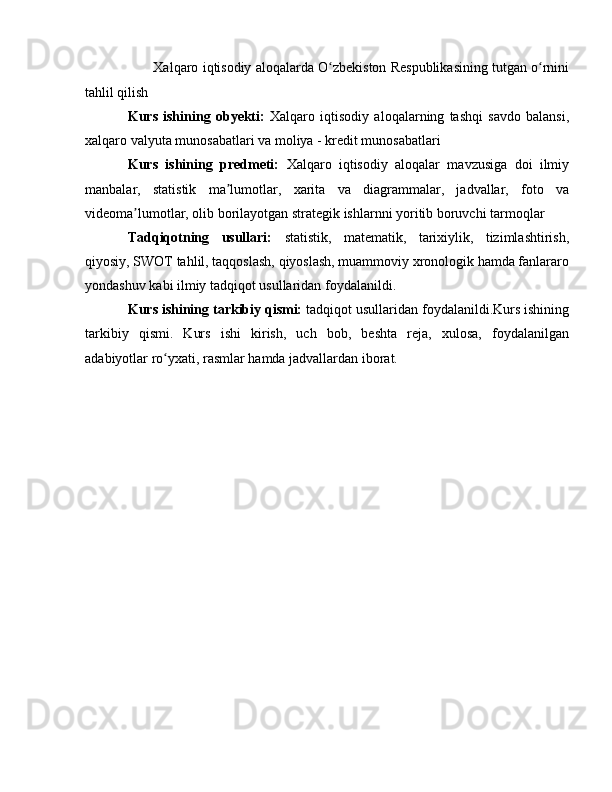   ✔  Xalqaro iqtisodiy aloqalarda O zbekiston Respublikasining tutgan o rniniʻ ʻ
tahlil qilish
Kurs   ishining   obyekti:   Xalqaro   iqtisodiy   aloqalarning   tashqi   savdo   balansi,
xalqaro valyuta munosabatlari va moliya - kredit munosabatlari
Kurs   ishining   predmeti:   Xalqaro   iqtisodiy   aloqalar   mavzusiga   doi   ilmiy
manbalar,   statistik   ma lumotlar,   xarita   va   diagrammalar,   jadvallar,   foto   va	
ʼ
videoma lumotlar, olib borilayotgan strategik ishlarnni yoritib boruvchi tarmoqlar	
ʼ
Tadqiqotning   usullari:   statistik,   matematik,   tarixiylik,   tizimlashtirish,
qiyosiy, SWOT tahlil, taqqoslash, qiyoslash, muammoviy xronologik hamda fanlararo
yondashuv kabi ilmiy tadqiqot usullaridan foydalanildi.
Kurs ishining tarkibiy qismi:  tadqiqot usullaridan foydalanildi.Kurs ishining
tarkibiy   qismi.   Kurs   ishi   kirish,   uch   bob,   beshta   reja,   xulosa,   foydalanilgan
adabiyotlar ro yxati, rasmlar hamda jadvallardan iborat. 	
ʻ 