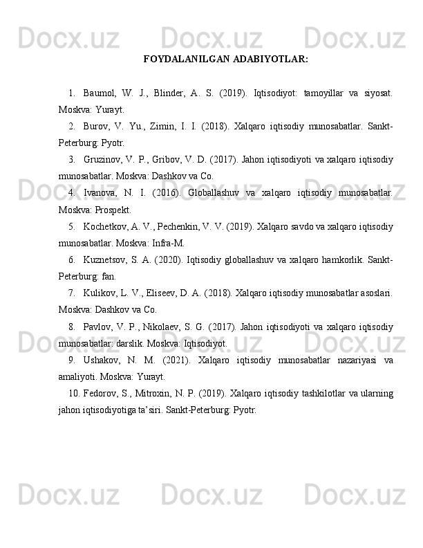FOYDALANILGAN ADABIYOTLAR:
1. Baumol,   W.   J.,   Blinder,   A.   S.   (2019).   Iqtisodiyot:   tamoyillar   va   siyosat.
Moskva: Yurayt.
2. Burov,   V.   Yu.,   Zimin,   I.   I.   (2018).   Xalqaro   iqtisodiy   munosabatlar.   Sankt-
Peterburg: Pyotr.
3. Gruzinov, V. P., Gribov, V. D. (2017). Jahon iqtisodiyoti va xalqaro iqtisodiy
munosabatlar. Moskva: Dashkov va Co.
4. Ivanova,   N.   I.   (2016).   Globallashuv   va   xalqaro   iqtisodiy   munosabatlar.
Moskva: Prospekt.
5. Kochetkov, A. V., Pechenkin, V. V. (2019). Xalqaro savdo va xalqaro iqtisodiy
munosabatlar. Moskva: Infra-M.
6. Kuznetsov,   S.  A.   (2020).  Iqtisodiy   globallashuv  va  xalqaro  hamkorlik.  Sankt-
Peterburg: fan.
7. Kulikov, L. V., Eliseev, D. A. (2018). Xalqaro iqtisodiy munosabatlar asoslari.
Moskva: Dashkov va Co.
8. Pavlov,   V.   P.,   Nikolaev,   S.   G.   (2017).   Jahon   iqtisodiyoti   va   xalqaro   iqtisodiy
munosabatlar: darslik. Moskva: Iqtisodiyot.
9. Ushakov,   N.   M.   (2021).   Xalqaro   iqtisodiy   munosabatlar   nazariyasi   va
amaliyoti. Moskva: Yurayt.
10. Fedorov, S., Mitroxin, N. P. (2019). Xalqaro iqtisodiy tashkilotlar va ularning
jahon iqtisodiyotiga ta’siri. Sankt-Peterburg: Pyotr. 