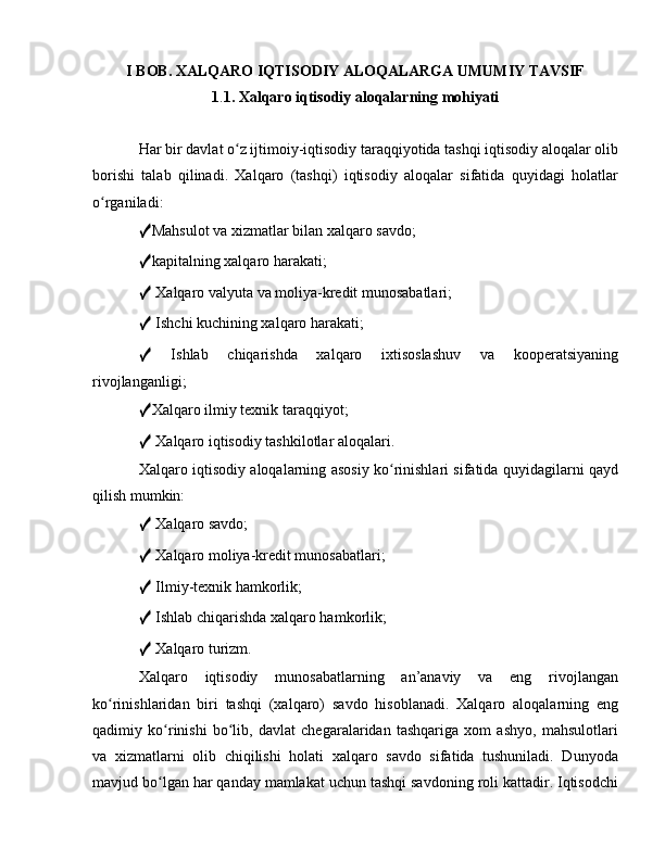 I BOB. XALQARO IQTISODIY ALOQALARGA UMUMIY TAVSIF
1 . 1. Xalqaro iqtisodiy aloqalarning mohiyati
Har bir davlat o z ijtimoiy-iqtisodiy taraqqiyotida tashqi iqtisodiy aloqalar olibʻ
borishi   talab   qilinadi.   Xalqaro   (tashqi)   iqtisodiy   aloqalar   sifatida   quyidagi   holatlar
o rganiladi: 	
ʻ
✓ Mahsulot va xizmatlar bilan xalqaro savdo; 
✓ kapitalning xalqaro harakati; 
✓  Xalqaro valyuta va moliya-kredit munosabatlari; 
✓  Ishchi kuchining xalqaro harakati; 
✓   Ishlab   chiqarishda   xalqaro   ixtisoslashuv   va   kooperatsiyaning
rivojlanganligi; 
✓ Xalqaro ilmiy texnik taraqqiyot; 
✓  Xalqaro iqtisodiy tashkilotlar aloqalari. 
Xalqaro iqtisodiy aloqalarning asosiy ko rinishlari sifatida quyidagilarni qayd	
ʻ
qilish mumkin: 
✓  Xalqaro savdo; 
✓  Xalqaro moliya-kredit munosabatlari; 
✓  Ilmiy-texnik hamkorlik; 
✓  Ishlab chiqarishda xalqaro hamkorlik; 
✓  Xalqaro turizm. 
Xalqaro   iqtisodiy   munosabatlarning   an’anaviy   va   eng   rivojlangan
ko rinishlaridan   biri   tashqi   (xalqaro)   savdo   hisoblanadi.   Xalqaro   aloqalarning   eng	
ʻ
qadimiy   ko rinishi   bo lib,   davlat   chegaralaridan   tashqariga   xom   ashyo,   mahsulotlari	
ʻ ʻ
va   xizmatlarni   olib   chiqilishi   holati   xalqaro   savdo   sifatida   tushuniladi.   Dunyoda
mavjud bo lgan har qanday mamlakat uchun tashqi savdoning roli kattadir. Iqtisodchi
ʻ 