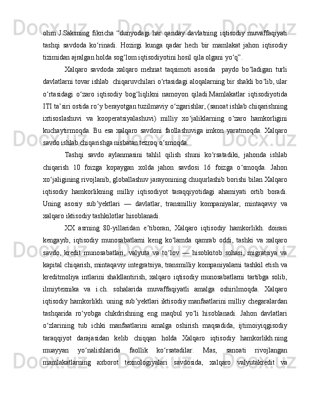 olim   J.Saksning   fikricha   “dunyodagi   har   qanday   davlatning   iqtisodiy   muvaffaqiyati
tashqi   savdoda   ko rinadi.   Hozirgi   kunga   qadar   hech   bir   mamlakat   jahon   iqtisodiyʻ
tizimidan ajralgan holda sog lom iqtisodiyotini hosil qila olgani yo q”.	
ʻ ʻ
Xalqaro   savdoda   xalqaro   mehnat   taqsimoti   asosida     paydo   bo ladigan   turli	
ʻ
davlatlarni tovar ishlab  chiqaruvchilari o rtasidagi aloqalarning bir shakli bo lib, ular	
ʻ ʻ
o rtasidagi   o zaro   iqtisodiy   bog liqlikni   namoyon   qiladi.Mamlakatlar   iqtisodiyotida	
ʻ ʻ ʻ
ITI ta’siri ostida ro y berayotgan tuzilmaviy o zgarishlar, (sanoat ishlab chiqarishning	
ʻ ʻ
ixtisoslashuvi   va   kooperatsiyalashuvi)   milliy   xo jaliklarning   o zaro   hamkorligini	
ʻ ʻ
kuchaytirmoqda.   Bu   esa   xalqaro   savdoni   faollashuviga   imkon   yaratmoqda.   Xalqaro
savdo ishlab chiqarishga nisbatan tezroq o smoqda. 	
ʻ
Tashqi   savdo   aylanmasini   tahlil   qilish   shuni   ko rsatadiki,   jahonda   ishlab	
ʻ
chiqarish   10   foizga   kopaygan   xolda   jahon   savdosi   16   foizga   o smoqda.   Jahon	
ʻ
xo jaligining rivojlanib, globallashuv jarayonining chuqurlashib borishi bilan Xalqaro	
ʻ
iqtisodiy   hamkorlikning   milliy   iqtisodiyot   taraqqiyotidagi   ahamiyati   ortib   boradi.
Uning   asosiy   sub yektlari   —   davlatlar,   transmilliy   kompaniyalar,   mintaqaviy   va	
ʼ
xalqaro iktisodiy tashkilotlar hisoblanadi. 
XX   asrning   80-yillaridan   e tiboran,   Xalqaro   iqtisodiy   hamkorlikh.   doirasi	
ʼ
kengayib,   iqtisodiy   munosabatlarni   keng   ko lamda   qamrab   oddi,   tashki   va   xalqaro	
ʻ
savdo,   kredit   munosabatlari,   valyuta   va   to lov   —   hisobkitob   sohasi,   migratsiya   va
ʻ
kapital chiqarish, mintaqaviy integratsiya, transmilliy kompaniyalarni tashkil etish va
kreditmoliya   intlarini   shakllantirish,   xalqaro   iqtisodiy   munosabatlarni   tartibga   solib,
ilmiytexnika   va   i.ch.   sohalarida   muvaffaqiyatli   amalga   oshirilmoqda.   Xalqaro
iqtisodiy hamkorlikh. uning sub yektlari iktisodiy manfaatlarini milliy chegaralardan	
ʼ
tashqarida   ro yobga   chikdrishning   eng   maqbul   yo li   hisoblanadi.   Jahon   davlatlari	
ʻ ʻ
o zlarining   tub   ichki   manfaatlarini   amalga   oshirish   maqsadida,   ijtimoiyiqgisodiy	
ʻ
taraqqiyot   darajasidan   kelib   chiqqan   holda   Xalqaro   iqtisodiy   hamkorlikh.ning
muayyan   yo nalishlarida   faollik   ko rsatadilar.   Mas,   sanoati   rivojlangan	
ʻ ʻ
mamlakatlarning   axborot   texnologiyalari   savdosida,   xalqaro   valyutakredit   va 