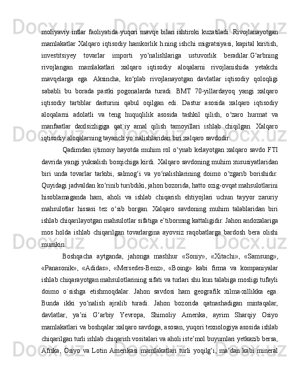 moliyaviy intlar  faoliyatida yuqori  mavqe bilan ishtiroki  kuzatiladi. Rivojlanayotgan
mamlakatlar   Xalqaro   iqtisodiy   hamkorlik  h.ning   ishchi   migratsiyasi,   kapital   kiritish,
investitsiyey   tovarlar   importi   yo nalishlariga   ustuvorlik   beradilar.G‘arbningʻ
rivojlangan   mamlakatlari   xalqaro   iqtisodiy   aloqalarni   rivojlanishida   yetakchi
mavqelarga   ega.   Aksincha,   ko plab   rivojlanayotgan   davlatlar   iqtisodiy   qoloqligi	
ʻ
sababli   bu   borada   pastki   pogonalarda   turadi.   BMT   70-yillardayoq   yangi   xalqaro
iqtisodiy   tartiblar   dasturini   qabul   oqilgan   edi.   Dastur   asosida   xalqaro   iqtisodiy
aloqalarni   adolatli   va   teng   huquqlilik   asosida   tashkil   qilish,   o zaro   hurmat   va	
ʻ
manfaatlar   daxlsizligiga   qat`iy   amal   qilish   tamoyillari   ishlab   chiqilgan.   Xalqaro
iqtisodiy aloqalarning tayanch yo`nalishlaridan biri xalqaro savdodir. 
Qadimdan ijtimoiy hayotda muhim  rol  o ynab kelayotgan xalqaro savdo FTI	
ʻ
davrida yangi yuksalish bosqichiga kirdi. Xalqaro savdoning muhim xususiyatlaridan
biri   unda   tovarlar   tarkibi,   salmog‘i   va   yo nalishlarining   doimo   o zgarib   borishidir.	
ʻ ʻ
Quyidagi jadvaldan ko rinib turibdiki, jahon bozorida, hatto ozig-ovqat mahsulotlarini	
ʻ
hisoblamaganda   ham,   aholi   va   ishlab   chiqarish   ehtiyojlari   uchun   tayyor   zaruriy
mahsulotlar   hissasi   tez   o sib   borgan.   Xalqaro   savdoning   muhim   talablaridan   biri	
ʻ
ishlab chiqarilayotgan mahsulotlar sifatiga e’tibormng kattaligidir. Jahon andozalariga
mos   holda   ishlab   chiqarilgan   tovarlargina   ayovsiz   raqobatlarga   bardosh   bera   olishi
mumkin. 
Boshqacha   aytganda,   jahonga   mashhur   «Soniy»,   «Xitachi»,   «Samsung»,
«Panasonik»,   «Adidas»,   «Mersedes-Benz»,   «Boing»   kabi   firma   va   kompaniyalar
ishlab chiqarayotgan mahsulotlarining sifati va turlari shu kun talabiga mosligi tufayli
doimo   о`sishga   etishmoqdalar.   Jahon   savdosi   ham   geografik   xilma-xillikka   ega.
Bunda   ikki   yo nalish   ajralib   turadi.   Jahon   bozorida   qatnashadigan   mintaqalar,	
ʻ
davlatlar,   ya’ni   G‘arbiy   Yevropa,   Shimoliy   Amerika,   ayrim   Sharqiy   Osiyo
mamlakatlari va boshqalar xalqaro savdoga, asosan, yuqori texnologiya asosida ishlab
chiqarilgan turli ishlab chiqarish vositalari va aholi iste’mol buyumlari yetkazib bersa,
Afrika,   Osiyo   va   Lotin   Amerikasi   mamlakatlari   turli   yoqilg‘i,   ma’dan   kabi   mineral 