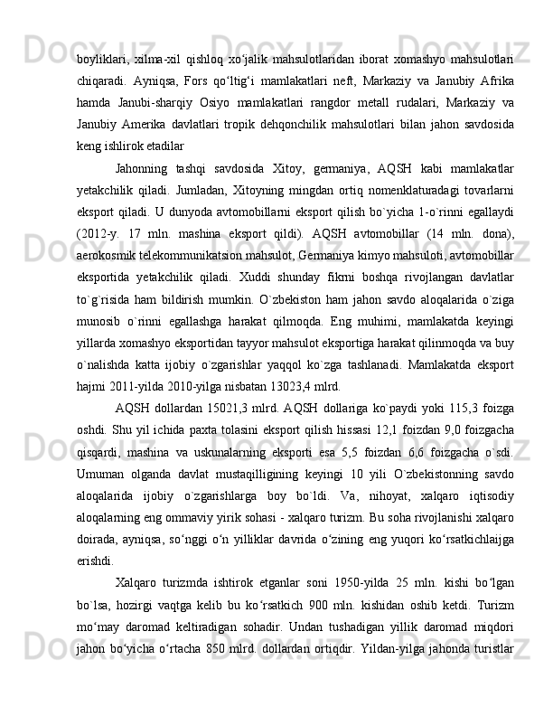boyliklari,   xilma-xil   qishloq   xo jalik   mahsulotlaridan   iborat   xomashyo   mahsulotlariʻ
chiqaradi.   Ayniqsa,   Fors   qo ltig‘i   mamlakatlari   neft,   Markaziy   va   Janubiy   Afrika	
ʻ
hamda   Janubi-sharqiy   Osiyo   mamlakatlari   rangdor   metall   rudalari,   Markaziy   va
Janubiy   Amerika   davlatlari   tropik   dehqonchilik   mahsulotlari   bilan   jahon   savdosida
keng ishlirok etadilar
Jahonning   tashqi   savdosida   Xitoy,   germaniya,   AQSH   kabi   mamlakatlar
yetakchilik   qiladi.   Jumladan,   Xitoyning   mingdan   ortiq   nomenklaturadagi   tovarlarni
eksport  qiladi.  U dunyoda  avtomobillarni  eksport   qilish  bo`yicha  1-o`rinni   egallaydi
(2012-y.   17   mln.   mashina   eksport   qildi).   AQSH   avtomobillar   (14   mln.   dona),
aerokosmik telekommunikatsion mahsulot, Germaniya kimyo mahsuloti, avtomobillar
eksportida   yetakchilik   qiladi.   Xuddi   shunday   fikrni   boshqa   rivojlangan   davlatlar
to`g`risida   ham   bildirish   mumkin.   O`zbekiston   ham   jahon   savdo   aloqalarida   o`ziga
munosib   o`rinni   egallashga   harakat   qilmoqda.   Eng   muhimi,   mamlakatda   keyingi
yillarda xomashyo eksportidan tayyor mahsulot eksportiga harakat qilinmoqda va buy
o`nalishda   katta   ijobiy   o`zgarishlar   yaqqol   ko`zga   tashlanadi.   Mamlakatda   eksport
hajmi 2011-yilda 2010-yilga nisbatan 13023,4 mlrd. 
AQSH   dollardan   15021,3   mlrd.   AQSH   dollariga   ko`paydi   yoki   115,3   foizga
oshdi.  Shu  yil   ichida  paxta  tolasini   eksport   qilish  hissasi   12,1  foizdan  9,0  foizgacha
qisqardi,   mashina   va   uskunalarning   eksporti   esa   5,5   foizdan   6,6   foizgacha   o`sdi.
Umuman   olganda   davlat   mustaqilligining   keyingi   10   yili   O`zbekistonning   savdo
aloqalarida   ijobiy   o`zgarishlarga   boy   bo`ldi.   Va,   nihoyat,   xalqaro   iqtisodiy
aloqalarning eng ommaviy yirik sohasi - xalqaro turizm. Bu soha rivojlanishi xalqaro
doirada,   ayniqsa,   so nggi   o n   yilliklar   davrida   o zining   eng   yuqori   ko rsatkichlaijga	
ʻ ʻ ʻ ʻ
erishdi. 
Xalqaro   turizmda   ishtirok   etganlar   soni   1950-yilda   25   mln.   kishi   bo lgan	
ʻ
bo`lsa,   hozirgi   vaqtga   kelib   bu   ko rsatkich   900   mln.   kishidan   oshib   ketdi.   Turizm	
ʻ
mo may   daromad   keltiradigan   sohadir.   Undan   tushadigan   yillik   daromad   miqdori	
ʻ
jahon   bo yicha   o rtacha   850   mlrd.   dollardan   ortiqdir.   Yildan-yilga   jahonda   turistlar	
ʻ ʻ 