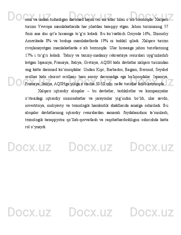 soni va undan tushadigan daromad hajmi tez sur’atlar bilan o sib bormoqda. Xalqaroʻ
turizm   Yevropa   mamlakatlarida   har   jihatdan   taraqqiy   etgan.   Jahon   turizmining   57
foizi   ana   shu   qit’a   hissasiga   to g‘ri   keladi.   Bu   ko rsatkich   Osiyoda   16%,   Shimoliy	
ʻ ʻ
Amerikada   8%   va   boshqa   mamlakatlarda   19%   ni   tashkil   qiladi.   Xalqaro   turizm
rivojlanayotgan   mamlakatlarda   o`sib   bormoqda.   Ular   hissasiga   jahon   turistlarining
17%   i   to g‘ri   keladi.   Tabiiy   va   tarixiy-madaniy   rekreatsiya   resurslari   uyg‘unlashib	
ʻ
ketgan Ispaniya, Fransiya,  Italiya, Gretsiya,  AQSH kabi  davlatlar  xalqaro turizmdan
eng   katta   daromad   ko rmoqdalar.   Undan   Kipr,   Bar	
ʻ bados,   Bagam,   Bermud,   Seyshel
orollari   kabi   «kurort   orollari»   ham   asosiy   daromadga   ega   bo lmoqdalar.   Ispaniya,	
ʻ
Fransiya, Italiya, AQSHga yiliga o`rtacha 30-50 mln. nafar turistlar kelib-ketmoqda.
Xalqaro   iqtisodiy   aloqalar   –   bu   davlatlar,   tashkilotlar   va   kompaniyalar
o rtasidagi   iqtisodiy   munosabatlar   va   jarayonlar   yig‘indisi   bo lib,   ular   savdo,	
ʻ ʻ
investitsiya,   moliyaviy   va   texnologik   hamkorlik   shakllarida   amalga   oshiriladi.   Bu
aloqalar   davlatlarning   iqtisodiy   resurslardan   samarali   foydalanishini   ta’minlash,
texnologik   taraqqiyotni   qo llab-quvvatlash   va   raqobatbardoshligini   oshirishda   katta	
ʻ
rol o ynaydi.	
ʻ 