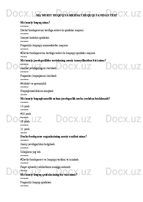 MA MURIY HUQUQ VA MEHNAT HUQUQI FANIDANʼ  TEST
Ma'muriy huquq nima?
=====
Davlat boshqaruvini tartibga soluvchi qoidalar majmui
=====
Jinoyat kodeksi qoidalari
=====
Fuqarolik-huquqiy munosabatlar majmui
=====
#Davlat boshqaruvini tartibga soluvchi huquqiy qoidalar majmui
++++
Ma'muriy javobgarlikka tortishning asosiy tamoyillaridan biri nima?
=====
Jinoyat javobgarligini cheklash
=====
Fuqarolar huquqlarini cheklash
=====
#Adolat va qonuniylik
=====
Huquqbuzarliklarni aniqlash
++++
Ma'muriy huquqbuzarlik uchun javobgarlik necha yoshdan boshlanadi?
=====
14 yosh
=====
#16 yosh
=====
18 yosh
=====
21 yosh
++++
Davlat boshqaruv organlarining asosiy vazifasi nima?
=====
Jinoiy javobgarlikni belgilash
=====
Soliqlarni yig‘ish
=====
#Davlat boshqaruvi va huquqiy tartibni ta’minlash
=====
Faqat iqtisodiy islohotlarni amalga oshirish
++++
Ma'muriy huquq qoidalarining bir turi nima?
=====
Fuqarolik huquqi qoidalari
===== 