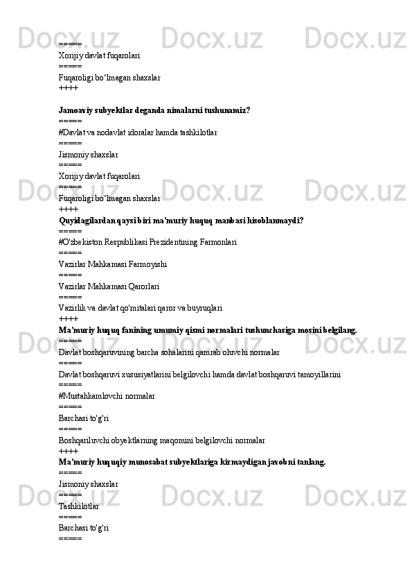 =====
Xorijiy davlat fuqarolari
=====
Fuqaroligi bo‘lmagan shaxslar
++++
Jamoaviy subyektlar deganda nimalarni tushunamiz?
=====
# Davlat va nodavlat idoralar hamda tashkilotlar
=====
Jismoniy shaxslar
=====
Xorijiy davlat fuqarolari
=====
Fuqaroligi bo‘lmagan shaxslar
++++
Quyidagilardan qaysi biri ma'muriy huquq manbasi hisoblanmaydi?
=====
# O'zbekiston Respublikasi Prezidentining Farmonlari
=====
Vazirlar Mahkamasi Farmoyishi
=====
Vazirlar Mahkamasi Qarorlari
=====
Vazirlik va davlat qo'mitalari qaror va buyruqlari
++++
Ma'muriy huquq fanining umumiy qismi normalari tushunchasiga mosini belgilang.
=====
Davlat boshqaruvining barcha sohalarini qamrab oluvchi normalar
=====
Davlat boshqaruvi xususiyatlarini belgilovchi hamda davlat boshqaruvi tamoyillarini 
=====
#Mustahkamlovchi normalar
=====
Barchasi to'g'ri
=====
Boshqariluvchi obyektlarning maqomini belgilovchi normalar
++++
Ma'muriy huquqiy munosabat subyektlariga kirmaydigan javobni tanlang.
=====
Jismoniy shaxslar
=====
Tashkilotlar
=====
Barchasi to'g'ri
===== 