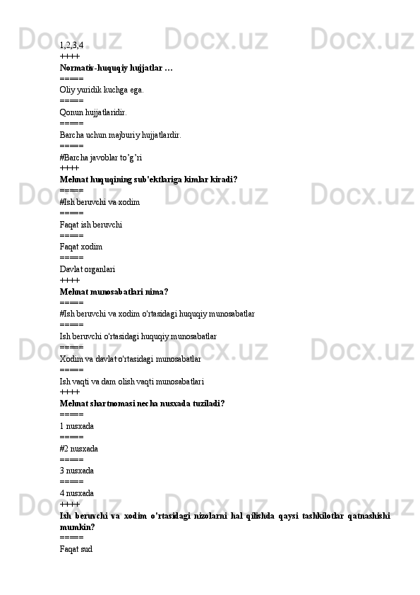 1,2,3,4 
++++
Normativ-huquqiy hujjatlar … 
=====
Oliy yuridik kuchga ega. 
=====
Qonun hujjatlaridir. 
=====
Barcha uchun majburiy hujjatlardir. 
=====
# Barcha javoblar to’g’ri
++++
Mehnat huquqining sub'ektlariga kimlar kiradi?
=====
# Ish beruvchi va xodim
=====
Faqat ish beruvchi
=====
Faqat xodim
=====
Davlat organlari
++++
Mehnat munosabatlari nima?
=====
# Ish beruvchi va xodim o'rtasidagi huquqiy munosabatlar
=====
Ish beruvchi o'rtasidagi huquqiy munosabatlar
=====
Xodim va davlat o'rtasidagi munosabatlar
=====
Ish vaqti va dam olish vaqti munosabatlari
++++
Mehnat shartnomasi necha nusxada tuziladi?
=====
1 nusxada
=====
# 2 nusxada
=====
3 nusxada
=====
4 nusxada
++++
Ish   beruvchi   va   xodim   o'rtasidagi   nizolarni   hal   qilishda   qaysi   tashkilotlar   qatnashishi
mumkin?
=====
Faqat sud 