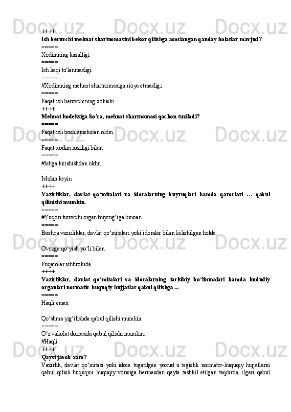 ++++
Ish beruvchi mehnat shartnomasini bekor qilishga asoslangan qanday holatlar mavjud?
=====
Xodimning kasalligi
=====
Ish haqi to'lanmasligi
=====
# Xodimning mehnat shartnomasiga rioya etmasligi
=====
Faqat ish beruvchining xohishi
++++
Mehnat kodeksiga ko'ra, mehnat shartnomasi qachon tuziladi?
=====
Faqat ish boshlanishidan oldin
=====
Faqat xodim roziligi bilan
=====
# Ishga kirishishdan oldin
=====
Ishdan keyin
++++
Vazirliklar,   davlat   qo‘mitalari   va   idoralarning   buyruqlari   hamda   qarorlari   …   qabul
qilinishi mumkin.
=====
# Yuqori turuvchi organ buyrug‘iga binoan
=====
Boshqa vazirliklar, davlat qo‘mitalari yoki idoralar bilan kelishilgan holda
=====
Ovozga qo‘yish yo‘li bilan
=====
Fuqarolar ishtirokida
++++
Vazirliklar,   davlat   qo‘mitalari   va   idoralarning   tarkibiy   bo‘linmalari   hamda   hududiy
organlari normativ-huquqiy hujjatlar qabul qilishga ...
=====
Haqli emas.
=====
Qo‘shma yig‘ilishda qabul qilishi mumkin.
=====
O‘z vakolat doirasida qabul qilishi mumkin.
# Haqli
++++
Qaysi javob xato?
Vazirlik,   davlat   qo‘mitasi   yoki   idora   tugatilgan   yoxud   u   tegishli   normativ-huquqiy   hujjatlarni
qabul   qilish   huquqini   huquqiy   vorisiga   bermasdan   qayta   tashkil   etilgan   taqdirda,   ilgari   qabul 