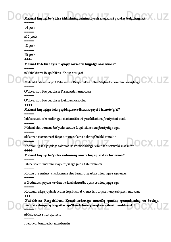 Mehnat huquqi bo‘yicha ishlashning minimal yosh chegarasi qanday belgilangan?
=====
14 yosh
=====
# 16 yosh
=====
18 yosh
=====
20 yosh
++++
Mehnat kodeksi qaysi huquqiy normativ hujjatga asoslanadi?
=====
#O‘zbekiston Respublikasi Konstitutsiyasi
=====
Mehnat kodeksi faqat O‘zbekiston Respublikasi Oliy Majlisi tomonidan tasdiqlangan
=====
O‘zbekiston Respublikasi Prezidenti Farmonlari
=====
O‘zbekiston Respublikasi Hukumat qarorlari
++++
Mehnat huquqiga doir quyidagi savollardan qaysi biri noto‘g‘ri?
=====
Ish beruvchi o‘z xodimiga ish sharoitlarini yaxshilash majburiyatini oladi.
=====
Mehnat shartnomasi bo‘yicha xodim faqat ishlash majburiyatiga ega.
=====
# Mehnat shartnomasi faqat bir tomonlama bekor qilinishi mumkin.
=====
Xodimning ish joyidagi salomatligi va xavfsizligi uchun ish beruvchi mas'uldir.
++++
Mehnat huquqi bo‘yicha xodimning asosiy huquqlaridan biri nima?
=====
Ish beruvchi xodimni majburiy ishga jalb etishi mumkin.
=====
Xodim o‘z mehnat shartnomasi shartlarini o‘zgartirish huquqiga ega emas.
=====
#  Xodim ish joyida xavfsiz mehnat sharoitlari yaratish huquqiga ega.
=====
Xodimni ishga joylash uchun faqat davlat xizmatlari orqali murojaat qilish mumkin.
++++
O‘zbekiston   Respublikasi   Konstitutsiyasiga   muvofiq   qanday   qonunlarning   va   boshqa
normativ-huquqiy hujjatlari qo‘llanilishining majburiy sharti hisoblanadi?
=====
# Matbuotda e’lon qilinishi
=====
Prezident tomonidan imzolanishi 