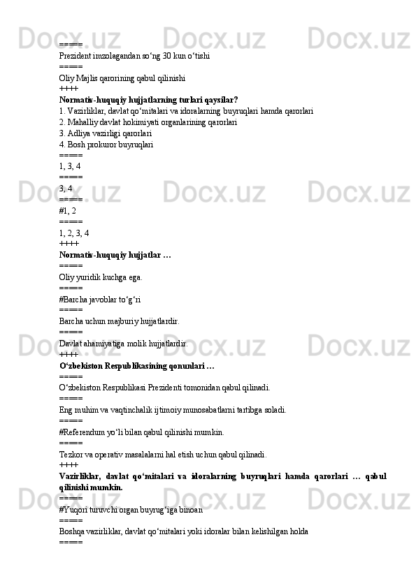 =====
Prezident imzolagandan so‘ng 30 kun o‘tishi
=====
Oliy Majlis qarorining qabul qilinishi
++++
Normativ-huquqiy hujjatlarning turlari qaysilar?
1.  Vazirliklar, davlat qo‘mitalari va idoralarning buyruqlari hamda qarorlari
2.  Mahalliy davlat hokimiyati organlarining qarorlari
3.  Adliya vazirligi qarorlari
4.  Bosh prokuror buyruqlari
=====
1, 3, 4
=====
3, 4
=====
# 1, 2
=====
1, 2, 3, 4
++++
Normativ-huquqiy hujjatlar …
=====
Oliy yuridik kuchga ega.
=====
# Barcha javoblar to‘g‘ri
=====
Barcha uchun majburiy hujjatlardir.
=====
Davlat ahamiyatiga molik hujjatlardir.
++++
O‘zbekiston Respublikasining qonunlari …
=====
O‘zbekiston Respublikasi Prezidenti tomonidan qabul qilinadi.
=====
Eng muhim va vaqtinchalik ijtimoiy munosabatlarni tartibga soladi.
=====
# Referendum yo‘li bilan qabul qilinishi mumkin.
=====
Tezkor va operativ masalalarni hal etish uchun qabul qilinadi.
++++
Vazirliklar,   davlat   qo‘mitalari   va   idoralarning   buyruqlari   hamda   qarorlari   …   qabul
qilinishi mumkin.
=====
# Yuqori turuvchi organ buyrug‘iga binoan
=====
Boshqa vazirliklar, davlat qo‘mitalari yoki idoralar bilan kelishilgan holda
===== 