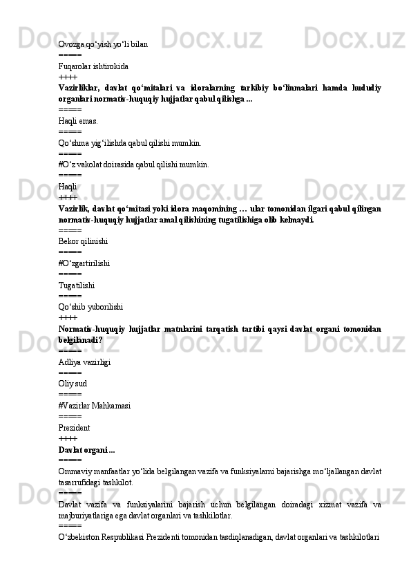 Ovozga qo‘yish yo‘li bilan
=====
Fuqarolar ishtirokida
++++
Vazirliklar,   davlat   qo‘mitalari   va   idoralarning   tarkibiy   bo‘linmalari   hamda   hududiy
organlari normativ-huquqiy hujjatlar qabul qilishga ...
=====
Haqli emas.
=====
Qo‘shma yig‘ilishda qabul qilishi mumkin.
=====
# O‘z vakolat doirasida qabul qilishi mumkin.
=====
Haqli
++++
Vazirlik, davlat qo‘mitasi yoki idora maqomining … ular tomonidan ilgari qabul qilingan
normativ-huquqiy hujjatlar amal qilishining tugatilishiga olib kelmaydi.
=====
Bekor qilinishi
=====
# O‘zgartirilishi
=====
Tugatilishi
=====
Qo‘shib yuborilishi
++++
Normativ-huquqiy   hujjatlar   matnlarini   tarqatish   tartibi   qaysi   davlat   organi   tomonidan
belgilanadi?
=====
Adliya vazirligi
=====
Oliy sud
=====
# Vazirlar Mahkamasi
=====
Prezident
++++
Davlat organi ...
=====
Ommaviy manfaatlar yo‘lida belgilangan vazifa va funksiyalarni bajarishga mo‘ljallangan davlat
tasarrufidagi tashkilot.
=====
Davlat   vazifa   va   funksiyalarini   bajarish   uchun   belgilangan   doiradagi   xizmat   vazifa   va
majburiyatlariga ega davlat organlari va tashkilotlar.
=====
O‘zbekiston Respublikasi Prezidenti tomonidan tasdiqlanadigan, davlat organlari va tashkilotlari 