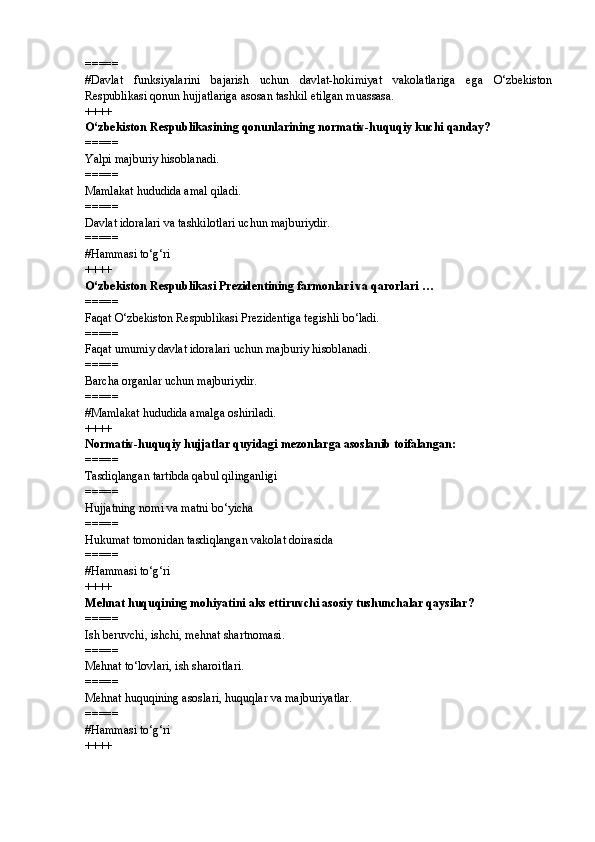 =====
#Davlat   funksiyalarini   bajarish   uchun   davlat-hokimiyat   vakolatlariga   ega   O‘zbekiston
Respublikasi qonun hujjatlariga asosan tashkil etilgan muassasa.
++++
O‘zbekiston Respublikasining qonunlarining normativ-huquqiy kuchi qanday?
=====
Yalpi majburiy hisoblanadi.
=====
Mamlakat hududida amal qiladi.
=====
Davlat idoralari va tashkilotlari uchun majburiydir.
=====
# Hammasi to‘g‘ri
++++
O‘zbekiston Respublikasi Prezidentining farmonlari va qarorlari …
=====
Faqat O‘zbekiston Respublikasi Prezidentiga tegishli bo‘ladi.
=====
Faqat umumiy davlat idoralari uchun majburiy hisoblanadi.
=====
Barcha organlar uchun majburiydir.
=====
# Mamlakat hududida amalga oshiriladi.
++++
Normativ-huquqiy hujjatlar quyidagi mezonlarga asoslanib toifalangan:
=====
Tasdiqlangan tartibda qabul qilinganligi
=====
Hujjatning nomi va matni bo‘yicha
=====
Hukumat tomonidan tasdiqlangan vakolat doirasida
=====
# Hammasi to‘g‘ri
++++
Mehnat huquqining mohiyatini aks ettiruvchi asosiy tushunchalar qaysilar?
=====
Ish beruvchi, ishchi, mehnat shartnomasi.
=====
Mehnat to‘lovlari, ish sharoitlari.
=====
Mehnat huquqining asoslari, huquqlar va majburiyatlar.
=====
# Hammasi to‘g‘ri
++++ 