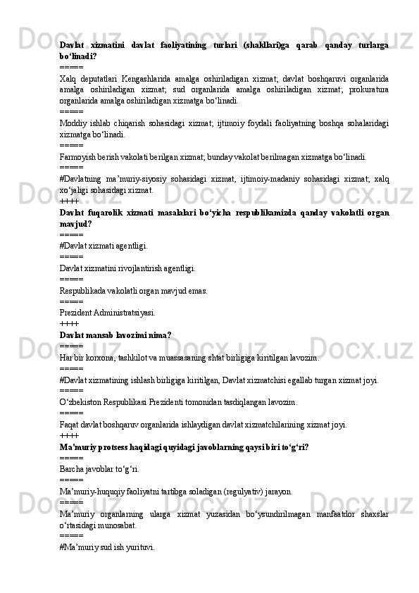 Davlat   xizmatini   davlat   faoliyatining   turlari   (shakllari)ga   qarab   qanday   turlarga
bo‘linadi?
=====
Xalq   deputatlari   Kengashlarida   amalga   oshiriladigan   xizmat;   davlat   boshqaruvi   organlarida
amalga   oshiriladigan   xizmat;   sud   organlarida   amalga   oshiriladigan   xizmat;   prokuratura
organlarida amalga oshiriladigan xizmatga bo‘linadi.
=====
Moddiy   ishlab   chiqarish   sohasidagi   xizmat;   ijtimoiy   foydali   faoliyatning   boshqa   sohalaridagi
xizmatga bo‘linadi.
=====
Farmoyish berish vakolati berilgan xizmat; bunday vakolat berilmagan xizmatga bo‘linadi.
=====
#Davlatning   ma’muriy-siyosiy   sohasidagi   xizmat,   ijtimoiy-madaniy   sohasidagi   xizmat;   xalq
xo‘jaligi sohasidagi xizmat.
++++
Davlat   fuqarolik   xizmati   masalalari   bo‘yicha   respublikamizda   qanday   vakolatli   organ
mavjud?
=====
# Davlat xizmati agentligi.
=====
Davlat xizmatini rivojlantirish agentligi.
=====
Respublikada vakolatli organ mavjud emas.
=====
Prezident Administratsiyasi.
++++
Davlat mansab lavozimi nima?
=====
Har bir korxona, tashkilot va muassasaning shtat birligiga kiritilgan lavozim.
=====
# Davlat xizmatining ishlash birligiga kiritilgan, Davlat xizmatchisi egallab turgan xizmat joyi.
=====
O‘zbekiston Respublikasi Prezidenti tomonidan tasdiqlangan lavozim.
=====
Faqat davlat boshqaruv organlarida ishlaydigan davlat xizmatchilarining xizmat joyi.
++++
Ma'muriy protsess haqidagi quyidagi javoblarning qaysi biri to‘g‘ri?
=====
Barcha javoblar to‘g‘ri.
=====
Ma’muriy-huquqiy faoliyatni tartibga soladigan (regulyativ) jarayon.
=====
Ma’muriy   organlarning   ularga   xizmat   yuzasidan   bo‘ysundirilmagan   manfaatdor   shaxslar
o‘rtasidagi munosabat.
=====
# Ma’muriy sud ish yurituvi. 