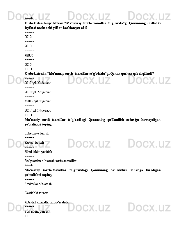 ++++
O‘zbekiston   Respublikasi   “Ma'muriy   tartib-taomillar   to‘g‘risida”gi   Qonunning   dastlabki
loyihasi nechanchi yildan boshlangan edi?
=====
2012
=====
2010
=====
# 2005.
=====
2015
++++
O‘zbekistonda “Ma'muriy tartib-taomillar to‘g‘risida”gi Qonun qachon qabul qilindi?
=====
2017 yil 20 dekabr
=====
2018 yil 22 yanvar
=====
# 2018 yil 8 yanvar.
=====
2017 yil 14 dekabr
++++
Ma'muriy   tartib-taomillar   to‘g‘risidagi   Qonunning   qo‘llanilish   sohasiga   kirmaydigan
yo‘nalishni toping.
=====
Litsenziya berish
=====
Ruxsat berish
=====
# Sud ishini yuritish.
=====
Ro‘yxatdan o‘tkazish tartib-taomillari
++++
Ma'muriy   tartib-taomillar   to‘g‘risidagi   Qonunning   qo‘llanilish   sohasiga   kiradigan
yo‘nalishni toping.
=====
Saylovlar o‘tkazish
=====
Dastlabki tergov
=====
# Davlat xizmatlarini ko‘rsatish.
=====
Sud ishini yuritish.
++++ 