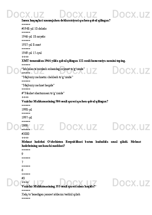 Inson huquqlari umumjahon deklaratsiyasi qachon qabul qilingan?
=====
# 1948-yil 10-dekabr
=====
1946-yil 18-noyabr
=====
1937-yil 8-mart
=====
1949-yil 15-iyul
++++
XMT tomonidan 1964-yilda qabul qilingan 122-sonli konvensiya nomini toping.
=====
“Ish bilan ta'minlash sohasidagi siyosat to‘g‘risida”
=====
“Majburiy mehnatni cheklash to‘g‘risida”
=====
“Majburiy mehnat haqida”
=====
# ”Menhat shartnomasi to‘g‘risida”
++++
Vazirlar Mahkamasining 504-sonli qarori qachon qabul qilingan?
=====
1998-yil
=====
1997-yil
=====
1999
=====
# 2000
++++
Mehnat   kodeksi   O‘zbekiston   Respublikasi   butun   hududida   amal   qiladi.   Mehnat
kodeksining nechanchi moddasi?
=====
9
=====
7
=====
6
=====
# 3
++++
Vazirlar Mahkamasining 353-sonli qarori nima haqida?
=====
Xalq to‘lanadigan jamoat ishlarini tashkil qilish
===== 