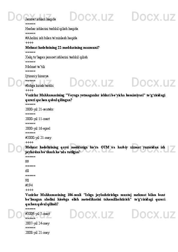 Jamoat ishlari haqida
=====
Hashar ishlarini tashkil qilish haqida
=====
# Aholini ish bilan ta'minlash haqida
++++
Mehnat kodeksining 22-moddasining mazmuni?
=====
Xalq to‘lagan jamoat ishlarini tashkil qilish
=====
Mehnat ta’tili
=====
Ijtimoiy himoya
=====
# Ishga kirish tartibi
++++
Vazirlar Mahkamasining "Voyaga yetmaganlar ishlari bo‘yicha komissiyasi" to‘g‘risidagi
qarori qachon qabul qilingan?
=====
2000-yil 21-sentabr
=====
2000-yil 11-mart
=====
2000-yil 16-aprel
=====
# 2000-yil 21-may
++++
Mehnat   kodeksining   qaysi   moddasiga   ko‘ra   OTM   va   harbiy   xizmat   yuzasidan   ish
joylardan bo‘shash ko‘zda tutilgan ?
=====
99
=====
68
=====
98
# 194
++++
Vazirlar   Mahkamasining   106-sonli   "Ishga   joylashtirishga   muxtoj   mehmat   bilan   bant
bo‘lmagan   aholini   hisobga   olish   metodikasini   takomillashtirish"   to‘g‘risidagi   qarori
qachon qabul qilindi ?
=====
# 2009-yil 5-mart
=====
2007-yil 24-may
=====
2008-yil 21-may 