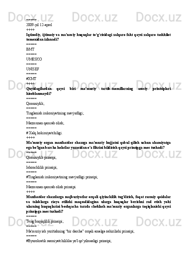 =====
2009-yil 12-aprel
++++
Iqtisodiy, ijtimoiy va ma'naviy huquqlar to‘g‘risidagi xalqaro fakt qaysi xalqaro tashkilot
tomonidan izlanadi?
=====
BMT
=====
UMESKO
=====
UNISEF
=====
# XMT
++++
Quyidagilardan   qaysi   biri   ma'muriy   tartib-taomillarning   asosiy   printsiplari
hisoblanmaydi? 
=====
Qonuniylik; 
=====
Tinglanish imkoniyatining mavjudligi; 
=====
Mazmunan qamrab olish;
=====
# Xalq hokimiyatchiligi. 
++++
Ma'muriy   organ   manfaatdor   shaxsga   ma'muriy   hujjatni   qabul   qilish   uchun   ahamiyatga
ega bo'lgan barcha holatlar yuzasidan o'z fikrini bildirish qaysi prinsipga mos tushadi? 
=====
Qonuniylik prinsipi; 
=====
Ishonchlilik prinsipi; 
=====
# Tinglanish imkoniyatining mavjudligi prinsipi; 
=====
Mazmunan qamrab olish prinsipi.
++++
Manfaatdor  shaxslarga  majburiyatlar  orqali   qiyinchilik   tug'dirish,   faqat  rasmiy  qoidalar
va   talablarga   rioya   etilishi   maqsadidagina   ularga   huquqlar   berishni   rad   etish   yoki
ularning  huquqlarini   boshqacha  tarzda   cheklash   ma'muriy   organlarga   taqiqlanishi   qaysi
prinsipga mos tushadi? 
=====
Teng huquqlilik prinsipi; 
=====
Ma'muriy ish yuritishning “bir darcha” orqali amalga oshirilishi prinsipi; 
=====
# Byurokratik rasmiyatchilikka yo'l qo'yilmasligi prinsipi; 