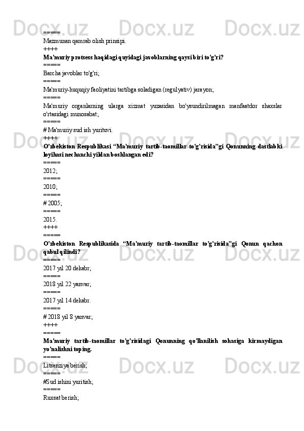 =====
Mazmunan qamrab olish prinsipi.
++++
Ma'muriy protsess haqidagi quyidagi javoblarning qaysi biri to'g'ri? 
=====
Barcha javoblar to'g'ri; 
=====
Ma'muriy-huquqiy faoliyatini tartibga soladigan (regulyativ) jarayon; 
=====
Ma'muriy   organlarning   ularga   xizmat   yuzasidan   bo'ysundirilmagan   manfaatdor   shaxslar
o'rtasidagi munosabat; 
=====
#  Ma'muriy sud ish yurituvi. 
++++
O'zbekiston   Respublikasi   “Ma'muriy   tartib-taomillar   to'g'risida”gi   Qonunning   dastlabki
loyihasi nechanchi yildan boshlangan edi? 
=====
2012;
=====
2010; 
=====
#  2005; 
=====
2015.
++++
=====
O'zbekiston   Respublikasida   “Ma'muriy   tartib-taomillar   to'g'risida”gi   Qonun   qachon
qabul qilindi?  
=====
2017 yil 20 dekabr; 
=====
2018 yil 22 yanvar; 
=====
2017 yil 14 dekabr.  
=====
#  2018 yil 8 yanvar; 
++++
=====
Ma'muriy   tartib-taomillar   to'g'risidagi   Qonunning   qo'llanilish   sohasiga   kirmaydigan
yo'nalishni toping.
=====
Litsenziya berish; 
=====
# Sud ishini yuritish; 
=====
Ruxsat berish;  