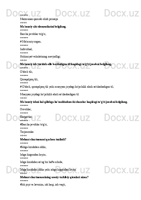 =====
Mazmunan qamrab olish prinsipi.
++++
Ma'muriy akt elementlarini belgilang. 
=====
Barcha javoblar to'g'ri; 
=====
#  Ma'muriy organ; 
=====
Individual; 
=====
Hokimiyat vakolatining mavjudligi.
++++
Ma'muriy ish yuritish olib boriladigan til haqidagi to'g'ri javobni belgilang. 
=====
O'zbek tili; 
=====
Qoraqalpoq tili; 
=====
# O'zbek, qoraqalpoq tili yoki muayyan joydagi ko'pchilik aholi so'zlashadigan til; 
=====
Muayyan joydagi ko'pchilik aholi so'zlashadigan til.
++++
Ma'muriy ishni hal qilishga ko'maklashuvchi shaxslar haqidagi to'g'ri javobni belgilang. 
=====
Guvohlar; 
=====
Ekspertlar; 
=====
# Barcha javoblar to'g'ri;
=====
Tarjimonlar.
++++
Mehnat shartnomasi qachon tuziladi? 
=====
# Ishga kirishdan oldin; 
=====
Ishga kirgandan keyin; 
=====
Ishga kirishdan so'ng bir hafta ichida; 
=====
Ishga kirishdan oldin yoki ishga kirgandan keyin. 
++++
Mehnat shartnomasining asosiy tarkibiy qismlari nima? 
=====
# Ish joyi va lavozim, ish haqi, ish vaqti;  