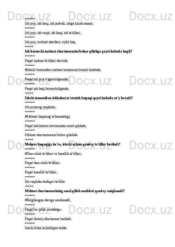=====
Ish joyi, ish haqi, ish jadvali, ishga kirish sanasi; 
=====
Ish joyi, ish vaqti, ish haqi, ish ta'tillari; 
=====
Ish joyi, mehnat shartlari, oylik haq. 
++++
Ish beruvchi mehnat shartnomasini bekor qilishga qaysi holatda haqli?
=====
Faqat mehnat ta'tillari davrida; 
=====
# Ishchi tomonidan mehnat intizomini buzish holatida; 
=====
Faqat ish joyi o'zgartirilganida; 
=====
Faqat ish haqi kamaytirilganda.
++++
Ishchi tomonidan ishlashni to'xtatish huquqi qaysi holatda ro'y beradi? 
=====
Ish joyining yopilishi; 
=====
#Mehnat haqining to'lanmasligi; 
=====
Faqat ishchilarni lavozimdan ozod qilishda; 
=====
Mehnat shartnomasini bekor qilishda. 
++++
Mehnat huquqiga ko'ra, ishchi uchun qanday ta'tillar beriladi? 
=====
# Dam olish ta'tillari va kasallik ta'tillari; 
=====
Faqat dam olish ta'tillari; 
=====
Faqat kasallik ta'tillari; 
=====
Ish vaqtidan tashqari ta'tillar. 
++++
Mehnat shartnomasining amal qilish muddati qanday aniqlanadi? 
=====
# Belgilangan davrga asoslanadi; 
=====
Faqat bir yillik muddatga; 
=====
Faqat doimiy shartnoma tuziladi; 
=====
Ishchi bilan kelishilgan holda.  