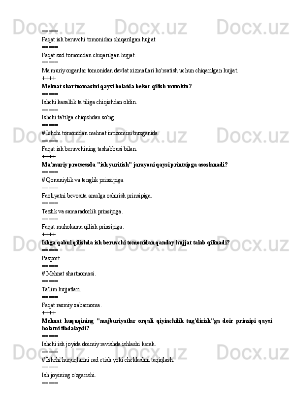 =====
Faqat ish beruvchi tomonidan chiqarilgan hujjat.
=====
Faqat sud tomonidan chiqarilgan hujjat.
=====
Ma'muriy organlar tomonidan davlat xizmatlari ko'rsatish uchun chiqarilgan hujjat.
++++
Mehnat shartnomasini qaysi holatda bekor qilish mumkin? 
=====
Ishchi kasallik ta'tiliga chiqishdan oldin.
=====
Ishchi ta'tilga chiqishdan so'ng.
=====
#  Ishchi tomonidan mehnat intizomini buzganida.
=====
Faqat ish beruvchining tashabbusi bilan.
++++
Ma'muriy protsessda "ish yuritish" jarayoni qaysi printsipga asoslanadi?
=====
#  Qonuniylik va tenglik prinsipiga.
=====
Faoliyatni bevosita amalga oshirish prinsipiga.
=====
Tezlik va samaradorlik prinsipiga.
=====
Faqat muhokama qilish prinsipiga.
++++
Ishga qabul qilishda ish beruvchi tomonidan qanday hujjat talab qilinadi? 
=====
Pasport.
=====
#  Mehnat shartnomasi.
=====
Ta'lim hujjatlari.
=====
Faqat rasmiy xabarnoma.
++++
Mehnat   huquqining   "majburiyatlar   orqali   qiyinchilik   tug'dirish"ga   doir   prinsipi   qaysi
holatni ifodalaydi? 
=====
Ishchi ish joyida doimiy ravishda ishlashi kerak.
=====
#  Ishchi huquqlarini rad etish yoki cheklashni taqiqlash.
=====
Ish joyining o'zgarishi.
===== 