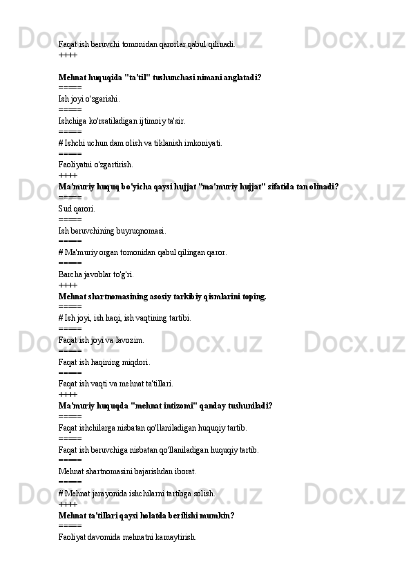 Faqat ish beruvchi tomonidan qarorlar qabul qilinadi.
++++
Mehnat huquqida "ta'til" tushunchasi nimani anglatadi? 
=====
Ish joyi o'zgarishi.
=====
Ishchiga ko'rsatiladigan ijtimoiy ta'sir.
=====
#  Ishchi uchun dam olish va tiklanish imkoniyati.
=====
Faoliyatni o'zgartirish.
++++
Ma'muriy huquq bo'yicha qaysi hujjat "ma'muriy hujjat" sifatida tan olinadi? 
=====
Sud qarori.
=====
Ish beruvchining buyruqnomasi.
=====
#  Ma'muriy organ tomonidan qabul qilingan qaror.
=====
Barcha javoblar to'g'ri.
++++
Mehnat shartnomasining asosiy tarkibiy qismlarini toping. 
=====
#  Ish joyi, ish haqi, ish vaqtining tartibi.
=====
Faqat ish joyi va lavozim.
=====
Faqat ish haqining miqdori.
=====
Faqat ish vaqti va mehnat ta'tillari.
++++
Ma'muriy huquqda "mehnat intizomi" qanday tushuniladi? 
=====
Faqat ishchilarga nisbatan qo'llaniladigan huquqiy tartib.
=====
Faqat ish beruvchiga nisbatan qo'llaniladigan huquqiy tartib.
=====
Mehnat shartnomasini bajarishdan iborat.
=====
#  Mehnat jarayonida ishchilarni tartibga solish.
++++
Mehnat ta'tillari qaysi holatda berilishi mumkin? 
=====
Faoliyat davomida mehnatni kamaytirish. 