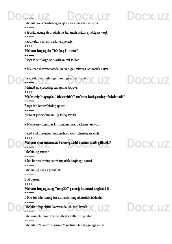 =====
Ishchilarga ko'rsatiladigan ijtimoiy xizmatlar asosida.
=====
#  Ishchilarning dam olish va tiklanish uchun ajratilgan vaqt.
=====
Faoliyatni kuchaytirish maqsadida.
++++
Mehnat huquqida "ish haqi" nima? 
=====
Faqat ishchilarga beriladigan pul to'lovi.
=====
#  Mehnat shartnomasida ko'rsatilgan xizmat ko'rsatish narxi.
=====
Faoliyatni ta'minlashga qaratilgan majburiyat.
=====
Mehnat jarayonidagi xarajatlar to'lovi.
++++
Ma'muriy huquqda "ish yuritish" tushunchasi qanday ifodalanadi ? 
=====
Faqat ish beruvchining qarori.
=====
Mehnat protsedurasining to'liq tartibi.
=====
#  Ma'muriy organlar tomonidan bajariladigan jarayon.
=====
Faqat sud organlari tomonidan qabul qilinadigan ishlar.
++++
Mehnat shartnomasini bekor qilishda nima talab qilinadi? 
=====
Ishchining ruxsati.
=====
#  Ish beruvchining ishni tugatish haqidagi qarori.
=====
Ishchining shaxsiy xohishi.
=====
Sud qarori.
++++
Mehnat huquqining "tenglik" prinsipi nimani anglatadi? 
=====
#  Har bir ishchining bir xil ishda teng sharoitda ishlashi.
=====
Ishchilar faqat bitta lavozimda ishlashi kerak.
=====
Ish beruvchi faqat bir xil ish sharoitlarini yaratadi.
=====
Ishchilar o'z lavozimlarini o'zgartirish huquqiga ega emas. 