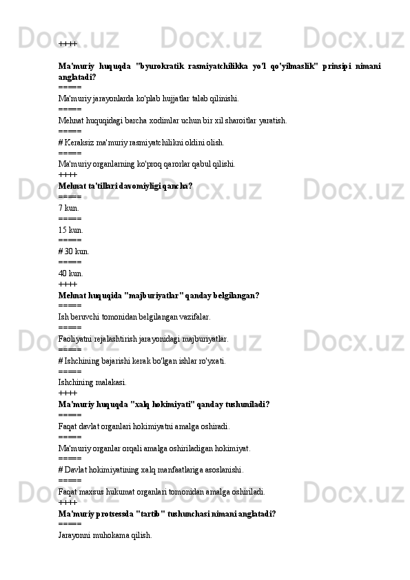 ++++
Ma'muriy   huquqda   "byurokratik   rasmiyatchilikka   yo'l   qo'yilmaslik"   prinsipi   nimani
anglatadi? 
=====
Ma'muriy jarayonlarda ko'plab hujjatlar talab qilinishi.
=====
Mehnat huquqidagi barcha xodimlar uchun bir xil sharoitlar yaratish.
=====
#  Keraksiz ma'muriy rasmiyatchilikni oldini olish.
=====
Ma'muriy organlarning ko'proq qarorlar qabul qilishi.
++++
Mehnat ta'tillari davomiyligi qancha? 
=====
7 kun.
=====
15 kun.
=====
#  30 kun.
=====
40 kun.
++++
Mehnat huquqida "majburiyatlar" qanday belgilangan? 
=====
Ish beruvchi tomonidan belgilangan vazifalar.
=====
Faoliyatni rejalashtirish jarayonidagi majburiyatlar.
=====
#  Ishchining bajarishi kerak bo'lgan ishlar ro'yxati.
=====
Ishchining malakasi.
++++
Ma'muriy huquqda "xalq hokimiyati" qanday tushuniladi? 
=====
Faqat davlat organlari hokimiyatni amalga oshiradi.
=====
Ma'muriy organlar orqali amalga oshiriladigan hokimiyat.
=====
#  Davlat hokimiyatining xalq manfaatlariga asoslanishi.
=====
Faqat maxsus hukumat organlari tomonidan amalga oshiriladi.
++++
Ma'muriy protsessda "tartib" tushunchasi nimani anglatadi? 
=====
Jarayonni muhokama qilish. 