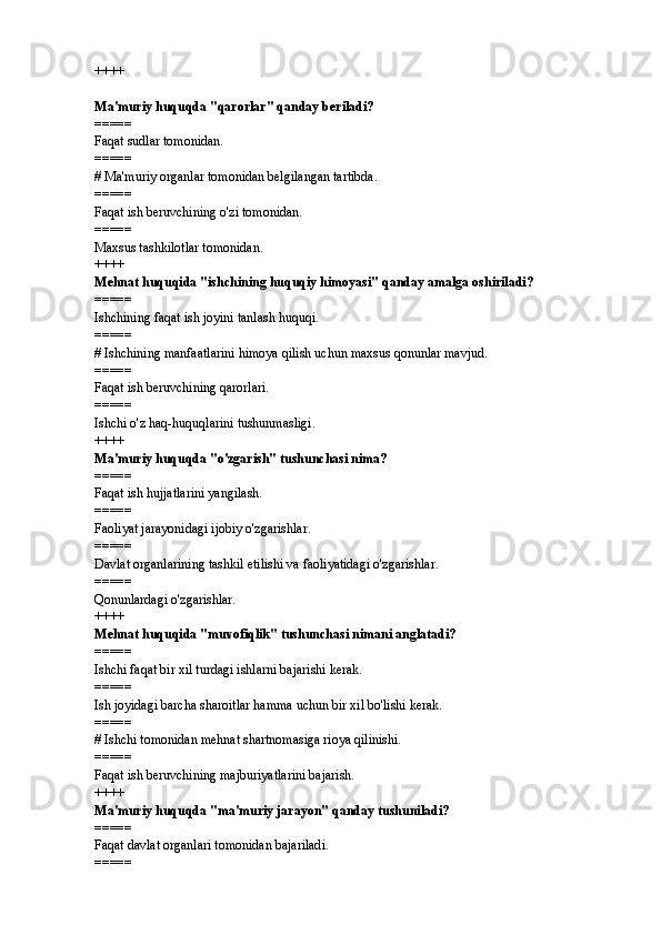 ++++
Ma'muriy huquqda "qarorlar" qanday beriladi? 
=====
Faqat sudlar tomonidan.
=====
#  Ma'muriy organlar tomonidan belgilangan tartibda.
=====
Faqat ish beruvchining o'zi tomonidan.
=====
Maxsus tashkilotlar tomonidan.
++++
Mehnat huquqida "ishchining huquqiy himoyasi" qanday amalga oshiriladi? 
=====
Ishchining faqat ish joyini tanlash huquqi.
=====
#  Ishchining manfaatlarini himoya qilish uchun maxsus qonunlar mavjud.
=====
Faqat ish beruvchining qarorlari.
=====
Ishchi o'z haq-huquqlarini tushunmasligi.
++++
Ma'muriy huquqda "o'zgarish" tushunchasi nima? 
=====
Faqat ish hujjatlarini yangilash.
=====
Faoliyat jarayonidagi ijobiy o'zgarishlar.
=====
Davlat organlarining tashkil etilishi va faoliyatidagi o'zgarishlar.
=====
Qonunlardagi o'zgarishlar.
++++
Mehnat huquqida "muvofiqlik" tushunchasi nimani anglatadi? 
=====
Ishchi faqat bir xil turdagi ishlarni bajarishi kerak.
=====
Ish joyidagi barcha sharoitlar hamma uchun bir xil bo'lishi kerak.
=====
#  Ishchi tomonidan mehnat shartnomasiga rioya qilinishi.
=====
Faqat ish beruvchining majburiyatlarini bajarish.
++++
Ma'muriy huquqda "ma'muriy jarayon" qanday tushuniladi?
=====
Faqat davlat organlari tomonidan bajariladi.
===== 