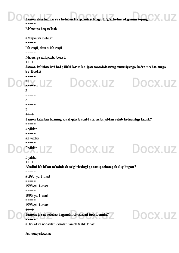 Jamoa shartnomasi va kelishuvlari printsiplariga to‘g‘ri kelmaydiganini toping:
=====
Mehnatga haq to‘lash
=====
# Majburiy mehnat
=====
Ish vaqti, dam olish vaqti
=====
Mehnatga imtiyozlar berish
++++
Jamoa kelishuvlari hal qilishi lozim bo‘lgan masalalarning xususiyatiga ko‘ra nechta turga
bo‘linadi?
=====
# 3
=====
8
=====
4
=====
2
++++
Jamoa kelishuvlarining amal qilish muddati necha yildan oshib ketmasligi kerak?
=====
4 yildan
=====
# 3 yildan
=====
2 yildan
=====
5 yildan
++++
Aholini ish bilan ta'minlash to‘g‘risidagi qonun qachon qabul qilingan?
=====
# 1992-yil 1-mart
=====
1998-yil 1-may
=====
1996-yil 1-mart
=====
1998-yil 1-mart
++++
Jamoaviy subyektlar deganda nimalarni tushunamiz?
=====
# Davlat va nodavlat idoralar hamda tashkilotlar
=====
Jismoniy shaxslar 