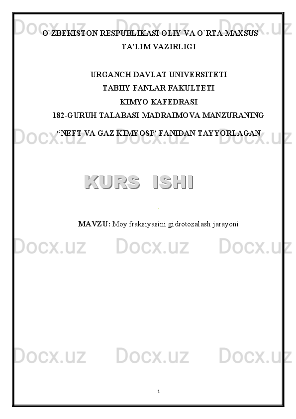 O`ZB Е KISTON R Е SPUBLIKASI OLIY VA O`RTA MAXSUS
TA'LIM VAZIRLIGI
URGANCH DAVLAT UNIV Е RSIT Е TI
TABIIY FANLAR FAKULTETI
KIMYO KAFEDRASI
1 8 2 -GURUH TALABASI  MADRAIMOVA MANZURANING
“NEFT VA GAZ KIMYOSI”   FANIDAN TAYYORLAGAN
.
MAVZU :   Moy fraksiyasini gidrotozalash jarayoni
1KURS  ISHIKURS  ISHI  