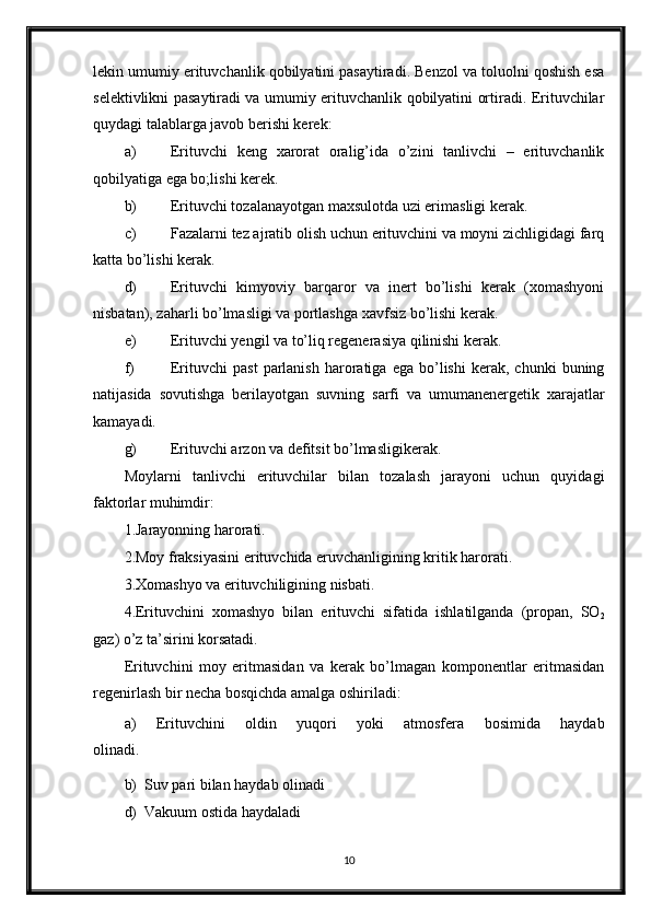 lekin umumiy erituvchanlik qobilyatini pasaytiradi. Benzol va toluolni qoshish esa
selektivlikni pasaytiradi va umumiy erituvchanlik qobilyatini ortiradi. Erituvchilar
quydagi talablarga javob berishi kerek:
a) Erituvchi   keng   xarorat   oralig’ida   o’zini   tanlivchi   –   erituvchanlik
qobilyatiga ega bo;lishi kerek.
b) Erituvchi tozalanayotgan maxsulotda uzi erimasligi kerak.
c) Fazalarni tez ajratib olish uchun erituvchini va moyni zichligidagi farq
katta bo’lishi kerak.
d) Erituvchi   kimyoviy   barqaror   va   inert   bo’lishi   kerak   (xomashyoni
nisbatan), zaharli bo’lmasligi va portlashga xavfsiz bo’lishi kerak.
e) Erituvchi yengil va to’liq regenerasiya qilinishi kerak.
f) Erituvchi   past   parlanish   haroratiga   ega   bo’lishi   kerak,   chunki   buning
natijasida   sovutishga   berilayotgan   suvning   sarfi   va   umumanenergetik   xarajatlar
kamayadi.
g) Erituvchi arzon va defitsit bo’lmasligikerak.
Moylarni   tanlivchi   erituvchilar   bilan   tozalash   jarayoni   uchun   quyidagi
faktorlar muhimdir:
1.Jarayonning harorati.
2.Moy fraksiyasini erituvchida eruvchanligining kritik harorati.
3.Xomashyo va erituvchiligining nisbati.
4.Erituvchini   xomashyo   bilan   erituvchi   sifatida   ishlatilganda   (propan,   SO
2
gaz) o’z ta’sirini korsatadi.
Erituvchini   moy   eritmasidan   va   kerak   bo’lmagan   komponentlar   eritmasidan
regenirlash bir necha bosqichda amalga oshiriladi:
a)   Erituvchini   oldin   yuqori   yoki   atmosfera   bosimida   haydab
olinadi.
b)  Suv pari bilan haydab olinadi
d)  Vakuum ostida haydaladi
10 
