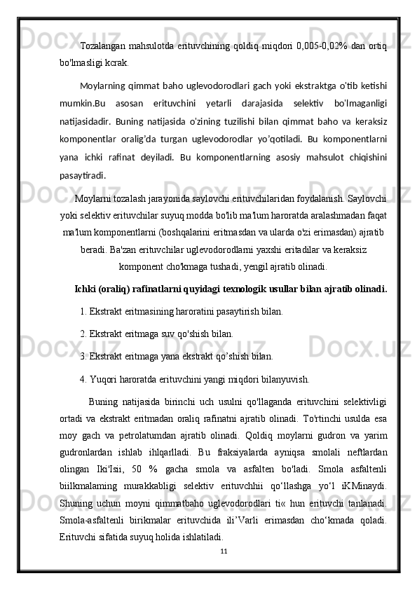 Tozalangan   mahsulotda   erituvchining   qoldiq   miqdori   0,005-0,02%   dan   ortiq
bo'lmasligi kcrak.
Moylarning   qimmat   baho   uglevodorodlari   gach   yoki   ekstraktga   o'tib   ketishi
mumkin.Bu   asosan   erituvchini   yetarli   darajasida   selektiv   bo'lmaganligi
natijasidadir.   Buning   natijasida   o'zining   tuzilishi   bilan   qimmat   baho   va   keraksiz
komponentlar   oralig’da   turgan   uglevodorodlar   yo’qotiladi.   Bu   komponentlarni
yana   ichki   rafinat   deyiladi.   Bu   komponentlarning   asosiy   mahsulot   chiqishini
pasaytiradi.
Moylarni tozalash jarayonida saylovchi erituvchilaridan foydalanish. Saylovchi
yoki selektiv erituvchilar suyuq modda bo'lib ma'lum haroratda aralashmadan faqat
ma'lum komponentlarni (boshqalarini eritmasdan va ularda o'zi erimasdan) ajratib
beradi. Ba'zan erituvchilar uglevodorodlarni yaxshi eritadilar va keraksiz
komponent cho'kmaga tushadi, yengil ajratib olinadi. 
Ichki (oraliq) rafinatlarni quyidagi texnologik usullar bilan ajratib olinadi.
1. Ekstrakt eritmasining haroratini pasaytirish bilan.
2. Ekstrakt eritmaga suv qo'shish bilan.
3. Ekstrakt eritmaga yana ekstrakt qo’shish bilan.
4. Yuqori haroratda erituvchini yangi miqdori bilanyuvish.
    Buning   natijasida   birinchi   uch   usulni   qo'llaganda   erituvchini   selektivligi
ortadi   va   ekstrakt   eritmadan   oraliq   rafinatni   ajratib   olinadi.   To'rtinchi   usulda   esa
moy   gach   va   petrolatumdan   ajratib   olinadi.   Qoldiq   moylarni   gudron   va   yarim
gudronlardan   ishlab   ihlqarlladi.   Bu   fraksiyalarda   ayniqsa   smolali   neftlardan
olingan   Iki'Isii,   50   %   gacha   smola   va   asfalten   bo'ladi.   Smola   asfaltenli
biilkmalaming   murakkabligi   selektiv   erituvchhii   qo‘llashga   yo‘l   iKMinaydi.
Shuning   uchun   moyni   qimmatbaho   uglevodorodlari   ti«   hun   erituvchi   tanlanadi.
Smola-asfaltenli   birikmalar   erituvchida   ili’Varli   erimasdan   cho‘kmada   qoladi.
Erituvchi sifatida suyuq holida ishlatiladi.
11 