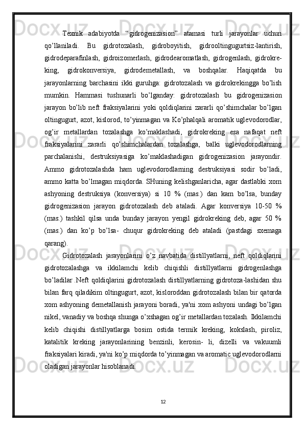 Texnik   adabiyotda   “gidrogenizasion”   atamasi   turli   jarayonlar   uchun
qo’llaniladi.   Bu   gidrotozalash,   gidroboyitish,   gidrooltingugurtsiz-lantirish,
gidrodeparafinlash,   gidroizomerlash,   gidrodearomatlash,   gidrogenlash,   gidrokre-
king,   gidrokonversiya,   gidrodemetallash,   va   boshqalar.   Haqiqatda   bu
jarayonlarning   barchasini   ikki   guruhga:   gidrotozalash   va   gidrokrekingga   bo’lish
mumkin.   Hammasi   tushunarli   bo’lganday:   gidrotozalash   bu   gidrogenizasion
jarayon   bo’lib   neft   fraksiyalarini   yoki   qoldiqlarini   zararli   qo’shimchalar   bo’lgan
oltingugurt, azot, kislorod, to’yinmagan va Ko’phalqali aromatik uglevodorodlar,
og’ir   metallardan   tozalashga   ko’maklashadi,   gidrokreking   esa   nafaqat   neft
fraksiyalarini   zararli   qo’shimchalardan   tozalashga,   balki   uglevodorodlarning
parchalanishi,   destruksiyasiga   ko’maklashadigan   gidrogenizasion   jarayondir.
Ammo   gidrotozalashda   ham   uglevodorodlarning   destruksiyasi   sodir   bo’ladi,
ammo   katta   bo’lmagan   miqdorda.   SHuning   kelishganlaricha,   agar   dastlabki   xom
ashyoning   destruksiya   (konversiya)   si   10   %   (mas.)   dan   kam   bo’lsa,   bunday
gidrogenizasion   jarayon   gidrotozalash   deb   ataladi.   Agar   konversiya   10-50   %
(mas.)   tashkil   qilsa   unda   bunday   jarayon   yengil   gidrokreking   deb,   agar   50   %
(mas.)   dan   ko’p   bo’lsa-   chuqur   gidrokreking   deb   ataladi   (pastdagi   sxemaga
qarang).
Gidrotozalash   jarayonlarini   o’z   navbatida   distillyatlarni,   neft   qoldiqlarini
gidrotozalashga   va   ikkilamchi   kelib   chiqishli   distillyatlarni   gidrogenlashga
bo’ladilar  
.Neft   qoldiqlarini   gidrotozalash   distillyatlarning   gidrotoza-lashidan   shu
bilan farq qiladikim oltingugurt, azot, kisloroddan gidrotozalash bilan bir qatorda
xom ashyoning demetallanish  jarayoni boradi, ya'ni  xom ashyoni  undagi  bo’lgan
nikel, vanadiy va boshqa shunga o’xshagan og’ir metallardan tozalash. Ikkilamchi
kelib   chiqishi   distillyatlarga   bosim   ostida   termik   kreking,   kokslash,   piroliz,
katalitik   kreking   jarayonlarining   benzinli,   kerosin-   li,   dizelli   va   vakuumli
fraksiyalari kiradi, ya'ni ko’p miqdorda to’yinmagan va aromatic uglevodorodlarni
oladigan jarayonlar hisoblanadi.
12 