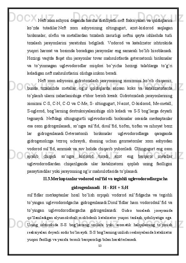 Neft xom ashyosi deganda barcha distillyatli neft fraksiyalari va qoldiqlarini
ko’zda   tutadilar.Neft   xom   ashyosining   oltingugurt,   azot-kislorod   saqlagan
birikmalar,   olefin   va   metallardan   tozalash   zarurligi   neftni   qayta   ishlashda   turli
tozalash   jarayonlarini   yaratishni   belgiladi.   Vodorod   va   katalizator   ishtirokida
yuqori   harorat   va   bosimda   boradigan   jarayonlar   eng   samarali   bo’lib   hisoblanadi.
Hozirgi   vaqtda   faqat   shu   jarayonlar   tovar   mahsulotlarda   geteroatomli   birikmalar
va   to’yinmagan   uglevodorodlar   miqdori   bo’yicha   hozirgi   talablarga   to’g’ri
keladigan neft mahsulotlarini olishga imkon beradi.
Neft  xom  ashyosini  gidrotozalash  jarayonining ximizmini  ko’rib chiqamiz,
bunda   tozalashda   metallar   og’ir   qoldiqlarda   asosan   koks   va   katalizatorlarda
to’planib ularni zaharlanishiga e'tibor berish kerak. Gidrotozalash jarayonlarining
ximizmi C-S, C-N, C-O va C-Me, S- oltingugurt, N-azot, O-kislorod, Me-metall,
S-uglerod,   bog’larning   destruksiyalanishiga   olib   keladi   va   S-S   bog’larga   deyarli
tegmaydi.   Neftdagi   oltingugurtli   uglevodorodli   birikmalar   orasida   merkaptanlar
esa  oson  gidrogenlanadi, so’ngra  sul’fid,  disul’fid,  tiofen,  tiofan  va  nihoyat  benz
lar   gidrogenlanadi.Geteroatomli   birikmalar   uglevodorodlarga   qaraganda
gidrogenolizga   tezroq   uchraydi,   shuning   uchun   genroatomlar   xom   ashyodan
vodorod sul’fid, ammiak va suv holida chiqarib yuboriladi. Oltingugurt eng oson
ajralib   chiqadi   so’ngra   kislorod   turadi,   azot   eng   barqaror   metallar
uglevodorodlardan   chiqarilganda   ular   katalizatorni   qoplab   uning   faolligini
pasaytiradilar yoki jarayonning og’ir mahsulotlarida to’planadi.
II.3.Merkaptanlar vodorod sul’fid va tegishli uglevodorodlargacha
gidrogenlanadi .   H - RH + S
2 H
sul’fidlar   merkaptanlar   hosil   bo’lish   orpqali   vodorod   sul’fidgacha   va   tegishli
to’yingan   uglevodorodgacha   gidrogenlanadi:Disul’fidlar   ham   vodorodsul’fid   va
to’yingan   uglevodorodlargacha   gidrogenlanadi:   Gidro   tozalash   jorayonida
qo’llaniladigan   alyumokobalt   molibdenli  katalizator   yuqori   tanlash   qobiliyatiga   ega.
Uning   ishtirokida   S-S   bog’larning   uzilishi   yoki   aromatik   halqalarning   to’yinish
reaksiyalari deyarli sodir bo’lmaydi. S-S bog’larning uzilish reaksiyalarida katalizator
yuqori faolligi va yaxshi termik barqarorligi bilan harakterlanadi.
13 