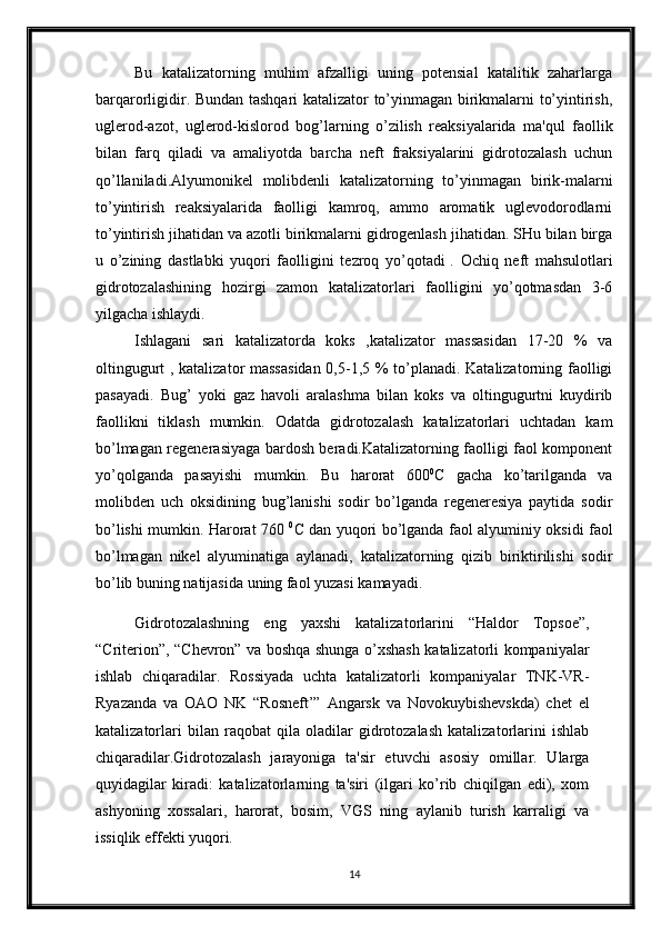 Bu   katalizatorning   muhim   afzalligi   uning   potensial   katalitik   zaharlarga
barqarorligidir. Bundan tashqari katalizator to’yinmagan birikmalarni to’yintirish,
uglerod-azot,   uglerod-kislorod   bog’larning   o’zilish   reaksiyalarida   ma'qul   faollik
bilan   farq   qiladi   va   amaliyotda   barcha   neft   fraksiyalarini   gidrotozalash   uchun
qo’llaniladi.Alyumonikel   molibdenli   katalizatorning   to’yinmagan   birik-malarni
to’yintirish   reaksiyalarida   faolligi   kamroq,   ammo   aromatik   uglevodorodlarni
to’yintirish jihatidan va azotli birikmalarni gidrogenlash jihatidan. SHu bilan birga
u   o’zining   dastlabki   yuqori   faolligini   tezroq   yo’qotadi  
.   Ochiq   neft   mahsulotlari
gidrotozalashining   hozirgi   zamon   katalizatorlari   faolligini   yo’qotmasdan   3-6
yilgacha ishlaydi.
Ishlagani   sari   katalizatorda   koks   ,katalizator   massasidan   17-20   %   va
oltingugurt , katalizator massasidan 0,5-1,5 % to’planadi. Katalizatorning faolligi
pasayadi.   Bug’   yoki   gaz   havoli   aralashma   bilan   koks   va   oltingugurtni   kuydirib
faollikni   tiklash   mumkin.   Odatda   gidrotozalash   katalizatorlari   uchtadan   kam
bo’lmagan regenerasiyaga bardosh beradi.Katalizatorning faolligi faol komponent
yo’qolganda   pasayishi   mumkin.   Bu   harorat   600 0
C   gacha   ko’tarilganda   va
molibden   uch   oksidining   bug’lanishi   sodir   bo’lganda   regeneresiya   paytida   sodir
bo’lishi mumkin. Harorat 760   0
C dan yuqori bo’lganda faol alyuminiy oksidi faol
bo’lmagan   nikel   alyuminatiga   aylanadi,   katalizatorning   qizib   biriktirilishi   sodir
bo’lib buning natijasida uning faol yuzasi kamayadi.
Gidrotozalashning   eng   yaxshi   katalizatorlarini   “Haldor   Topsoe”,
“Criterion”, “Chevron” va boshqa shunga o’xshash katalizatorli kompaniyalar
ishlab   chiqaradilar.   Rossiyada   uchta   katalizatorli   kompaniyalar   TNK-VR-
Ryazanda   va   OAO   NK   “Rosneft’”   Angarsk   va   Novokuybishevskda)   chet   el
katalizatorlari   bilan   raqobat   qila   oladilar   gidrotozalash   katalizatorlarini   ishlab
chiqaradilar.Gidrotozalash   jarayoniga   ta'sir   etuvchi   asosiy   omillar.   Ularga
quyidagilar   kiradi:   katalizatorlarning   ta'siri   (ilgari   ko’rib   chiqilgan   edi),   xom
ashyoning   xossalari,   harorat,   bosim,   VGS   ning   aylanib   turish   karraligi   va
issiqlik effekti yuqori.
14 