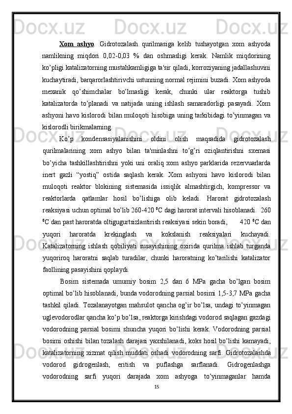 Xom   ashyo .   Gidrotozalash   qurilmasiga   kelib   tushayotgan   xom   ashyoda
namlikning   miqdori   0,02-0,03   %   dan   oshmasligi   kerak.   Namlik   miqdorining
ko’pligi katalizatorning mustahkamligiga ta'sir qiladi, korroziyaning jadallashuvini
kuchaytiradi, barqarorlashtirivchi ustunning normal rejimini buzadi. Xom ashyoda
mexanik   qo’shimchalar   bo’lmasligi   kerak,   chunki   ular   reaktorga   tushib
katalizatorda   to’planadi   va   natijada   uning   ishlash   samaradorligi   pasayadi.   Xom
ashyoni havo kislorodi bilan muloqoti hisobiga uning tarkibidagi  to’yinmagan va
kislorodli birikmalarning. 
Ko’p   kondensasiyalanishini   oldini   olish   maqsadida   gidrotozalash
qurilmalarining   xom   ashyo   bilan   ta'minlashni   to’g’ri   oziqlantirishni   sxemasi
bo’yicha   tashkillashtirishni   yoki   uni   oraliq   xom   ashyo   parklarida   rezervuarlarda
inert   gazli   “yostiq”   ostida   saqlash   kerak.   Xom   ashyoni   havo   kislorodi   bilan
muloqoti   reaktor   blokining   sistemasida   issiqlik   almashtirgich,   kompressor   va
reaktorlarda   qatlamlar   hosil   bo’lishiga   olib   keladi.   Harorat   gidrotozalash
reaksiyasi uchun optimal bo’lib 260-420  0
C dagi harorat intervali hisoblanadi.  260
0
C dan past haroratda oltigugurtsizlantirish reaksiyasi sekin boradi,       420  0
C dan
yuqori   haroratda   krekinglash   va   kokslanish   reaksiyalari   kuchayadi.
Katalizatorning   ishlash   qobiliyati   susayishining   oxirida   qurilma   ishlab   turganda
yuqoriroq   haroratni   saqlab   turadilar,   chunki   haroratning   ko’tarilishi   katalizator
faollining pasayishini qoplaydi.
Bosim   s istemada   umumiy   bosim   2,5   dan   6   MPa   gacha   bo’lgan   bosim
optimal bo’lib hisoblanadi, bunda vodorodning parsial bosimi 1,5-3,7 MPa gacha
tashkil qiladi. Tozalanayotgan mahsulot  qancha og’ir bo’lsa, undagi  to’yinmagan
uglevodorodlar qancha ko’p bo’lsa, reaktorga kirishdagi vodorod saqlagan gazdagi
vodorodning   parsial   bosimi   shuncha   yuqori   bo’lishi   kerak.   Vodorodning   parsial
bosimi oshishi bilan tozalash darajasi yaxshilanadi, koks hosil bo’lishi kamayadi,
katalizatorning   xizmat   qilish   muddati   oshadi   vodorodning   sarfi.   Gidrotozalashda
vodorod   gidrogenlash,   eritish   va   puflashga   sarflanadi.   Gidrogenlashga
vodorodning   sarfi   yuqori   darajada   xom   ashyoga   to’yinmaganlar   hamda
15 