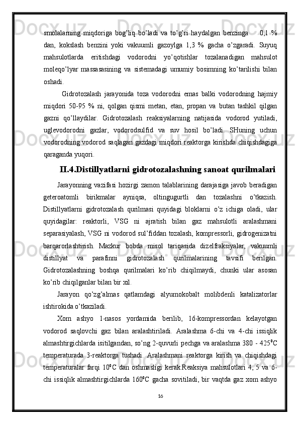 smolalarning   miqdoriga   bog’liq   bo’ladi   va   to’g’ri   haydalgan   benzinga         0,1   %
dan,   kokslash   benzini   yoki   vakuumli   gazoylga   1,3   %   gacha   o’zgaradi.   Suyuq
mahsulotlarda   eritishdagi   vodorodni   yo’qotishlar   tozalanadigan   mahsulot
moleqo’lyar   massasasining   va   sistemadagi   umumiy   bosimning   ko’tarilishi   bilan
oshadi.
Gidrotozalash   jarayonida   toza   vodorodni   emas   balki   vodorodning   hajmiy
miqdori   50-95   %   ni,   qolgan   qismi   metan,   etan,   propan   va   butan   tashkil   qilgan
gazni   qo’llaydilar.   Gidrotozalash   reaksiyalarning   natijasida   vodorod   yutiladi,
uglevodorodni   gazlar,   vodorodsulfid   va   suv   hosil   bo’ladi.   SHuning   uchun
vodorodning vodorod saqlagan gazdagi  miqdori reaktorga kirishda chiqishdagiga
qaraganda yuqori.
II.4.Distillyatlarni gidrotozalashning sanoat qurilmalari
Jarayonning  vazifasi   hozirgi  zamon  talablarining  darajasiga   javob  beradigan
geteroatomli   birikmalar   ayniqsa,   oltingugurtli   dan   tozalashni   o’tkazish.
Distillyatlarni   gidrotozalash   qurilmasi   quyidagi   bloklarni   o’z   ichiga   oladi,   ular
quyidagilar:   reaktorli,   VSG   ni   ajratish   bilan   gaz   mahsulotli   aralashmani
separasiyalash, VSG ni vodorod sul’fiddan tozalash, kompressorli, gidrogenizatni
barqarorlashtirish.  
Mazkur   bobda   misol   tariqasida   dizelfraksiyalar,   vakuumli
distillyat   va   parafinni   gidrotozalash   qurilmalarining   tavsifi   berilgan.
Gidrotozalashning   boshqa   qurilmalari   ko’rib   chiqilmaydi,   chunki   ular   asosan
ko’rib chiqilganlar bilan bir xil.
Jarayon   qo’zg’almas   qatlamdagi   alyumokobalt   molibdenli   katalizatorlar
ishtirokida o’tkaziladi.
Xom   ashyo   1-nasos   yordamida   berilib,   16-kompressordan   kelayotgan
vodorod   saqlovchi   gaz   bilan   aralashtiriladi.   Aralashma   6-chi   va   4-chi   issiqlik
almashtirgichlarda isitilgandan, so’ng 2-quvurli pechga va aralashma 380 - 425 0
C
temperaturada   3-reaktorga   tushadi.   Aralashmani   reaktorga   kirish   va   chiqishdagi
temperaturalar   farqi   10 0
C   dan   oshmasligi   kerak.Reaksiya   mahsulotlari   4,   5   va   6-
chi   issiqlik   almashtirgichlarda   160 0
C   gacha   sovitiladi,   bir   vaqtda   gaz   xom   ashyo
16 